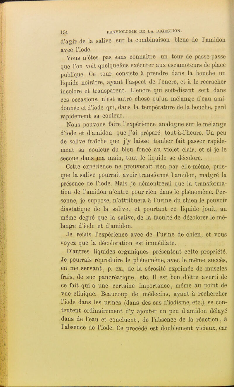 d'agir de la salive sur la combinaison bleue de l'amidon avec l'iode. Vous n'êtes pas sans connaître un tour de passe-passe que l'on voit quelquefois exécuter aux escamoteurs de place publique. Ce tour consiste à prendre dans la bouche un liquide noirâtre, ayant l'aspect de l'encre, et à le recracher incolore et transparent. L'encre qui soit-disant sert dans ces occasions, n'est autre chose qu'un mélange d'eau ami- donnée et d'iode qui, dans la température de la bouche, perd rapidement sa couleur. Nous pouvons faire l'expérience analogue sur le mélange d'iode et d'amidon que j'ai préparé tout-à-l'heure. Un peu de sahve fraîche que j'y laisse tomber fait passer rapide- ment sa couleur du bleu foncé au violet clair, et si je le secoue dans jna maio, tout le liquide se décolore. Cette expérience ne prouverait rien par elle-même, puis- que la salive pourrait avoir transformé l'amidon, malgré la présence de l'iode. Mais je démontrerai que la transforma- tion de l'amidon n'entre pour rien dans le phénomène. Per- sonne, je suppose, n'attribuera à l'urine du chien le pouvoir diastatique de la salive, et pourtant ce hquide jouit, au même degré que la salive, de la faculté de décolorer le mé- lange d'iode et d'amidon. Je refais l'expérience avec de l'urine de chien, et vous voyez que la décoloration est immédiate. D'autres liquides organiques présentent cette propriété. Je pourrais reproduire le phénomène, avec le même succès, en me servant, p. ex., de la sérosité exprimée de muscles frais, de suc pancréatique, etc. Il est bon d'être averti de ce fait qui a une certaine importance, même au point de vue clinique. Beaucoup de médecins, ayant à rechercher l'iode dans les urines (dans des cas d'iodisme, etc.), se con- tentent ordinairement d'y ajouter un peu d'amidon délayé dans de l'eau et concluent, de l'absence de la réaction, à l'absence de l'iode. Ce procédé est doublement vicieux, car