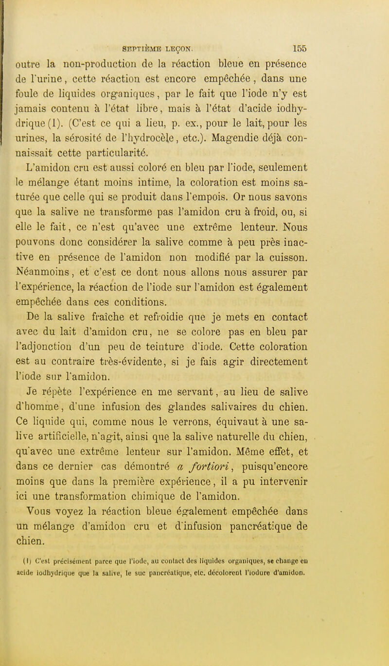 outre la nou-production de la réaction bleue en présence de l'urine, cette réaction est encore empêchée, dans une foule de liquides organiques, par le fait que l'iode n'y est jamais contenu à l'état libre, mais à l'état d'acide iodhy- drique(l). (C'est ce qui a lieu, p. ex., pour le lait, pour les urines, la sérosité de l'hydrocèle, etc.). Magendie déjà con- naissait cette particularité. L'amidon cru est aussi coloré en bleu par l'iode, seulement le mélange étant moins intime, la coloration est moins sa- turée que celle qui se produit dans l'empois. Or nous savons que la salive ne transforme pas l'amidon cru à froid, ou, si elle le fait, ce n'est qu'avec une extrême lenteur. Nous pouvons donc considérer la salive comme à peu près inac- tive en présence de l'amidon non modifié par la cuisson. Néanmoins, et c'est ce dont nous allons nous assurer par l'expérience, la réaction de l'iode sur l'amidon est également empêchée dans ces conditions. De la salive fraîche et refroidie que je mets en contact avec du lait d'amidon cru, ne se colore pas en bleu par l'adjonction d'un peu de teinture d'iode. Cette coloration est au contraire très-évidente, si je fais agir directement l'iode sur l'amidon. Je répète l'expérience en me servant, au lieu de salive d'homme, d'une infusion des glandes salivaires du chien. Ce liquide qui, comme nous le verrons, équivaut à une sa- live artificielle, n'agit, ainsi que la salive naturelle du chien, qu'avec une extrême lenteur sur l'amidon. Même effet, et dans ce dernier cas démontré a fortiori^ puisqu'encore moins que dans la première expérience, il a pu intervenir ici une transformation chimique de l'amidon. Vous voyez la réaction bleue également empêchée dans un mélange d'amidon cru et d'infusion pancréatique de chien. (I| C'est précisément parce que l'iode, au contact des liquides organiques, se ctiange eu acide iodbj'drique que la salive, le suc pancréatique, etc. décolorent l'iodure d'amidon.