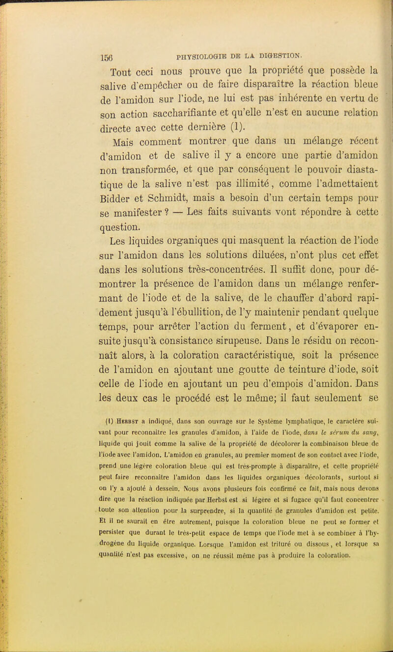 Tout ceci nous prouve que la propriété que possède la salive d'empêcher ou de faire disparaître la réaction bleue de l'amidon sur l'iode, ne lui est pas inhérente en vertu de son action saccharifiante et qu'elle n'est en aucune relation directe avec cette dernière (1). Mais comment montrer que dans un mélange récent d'amidon et de salive il y a encore une partie d'amidon non transformée, et que par conséquent le pouvoir diasta- tique de la salive n'est pas illimité, comme l'admettaient Bidder et Schmidt, mais a besoin d'un certain temps pour se manifester ? — Les faits suivants vont répondre à cette question. Les liquides organiques qui masquent la réaction de l'iode sur l'amidon dans les solutions diluées, n'ont plus cet effet dans les solutions très-concentrées. Il suffit donc, pour dé- montrer la présence de l'amidon dans un mélange renfer- mant de l'iode et de la sahve, de le chauffer d'abord rapi- dement jusqu'à l'ébullition, de l'y maintenir pendant quelque temps, pour arrêter l'action du ferment, et d'évaporer en- suite jusqu'à consistance sirupeuse. Dans le résidu on recon- naît alors, à la coloration caractéristique, soit la présence de l'amidon en ajoutant une goutte de teinture d'iode, soit celle de l'iode en ajoutant un peu d'empois d'amidon. Dans les deux cas le procédé est le même; il faut seulement se (I) Herbst a indiqué, dans son ouvrage sur le Système lymphatique, le caractère sui- vant pour reconnaître les granules d'amidon, à l'aide de l'iode, dans le scrum du sang, liquide qui jouit comme la salive de la propriété de décolorer la combinaison bleue de l'iode avec l'amidon. L'amidon en granules, au premier moment de son contact avec l'iode, prend une légère coloration bleue qui est très-prompte à disparaître, et celte propriété peut faire reconnaître l'amidon dans les liquides organiques décolorants, surtout si on l'y a ajouté à dessein. Nous avons plusieurs fois confirmé ce fait, mais nous devons dire que la réaction indiquée par Herbst est si légère et si fugace qu'il faut concentrer toute son attention pour la surprendre, si la quantité de granules d'amidon est petite. Et il ne saurait en être autrement, puisque la coloration bleue ne peut se former et persister que durant le très-petit espace de temps que l'iode met à se combiner à l'hy- drogène du liquide organique. Lorsque l'amidon est trituré ou dissous, et lorsque sa quantité n'est pas excessive, on ne réussit même pas à produire la coloration.