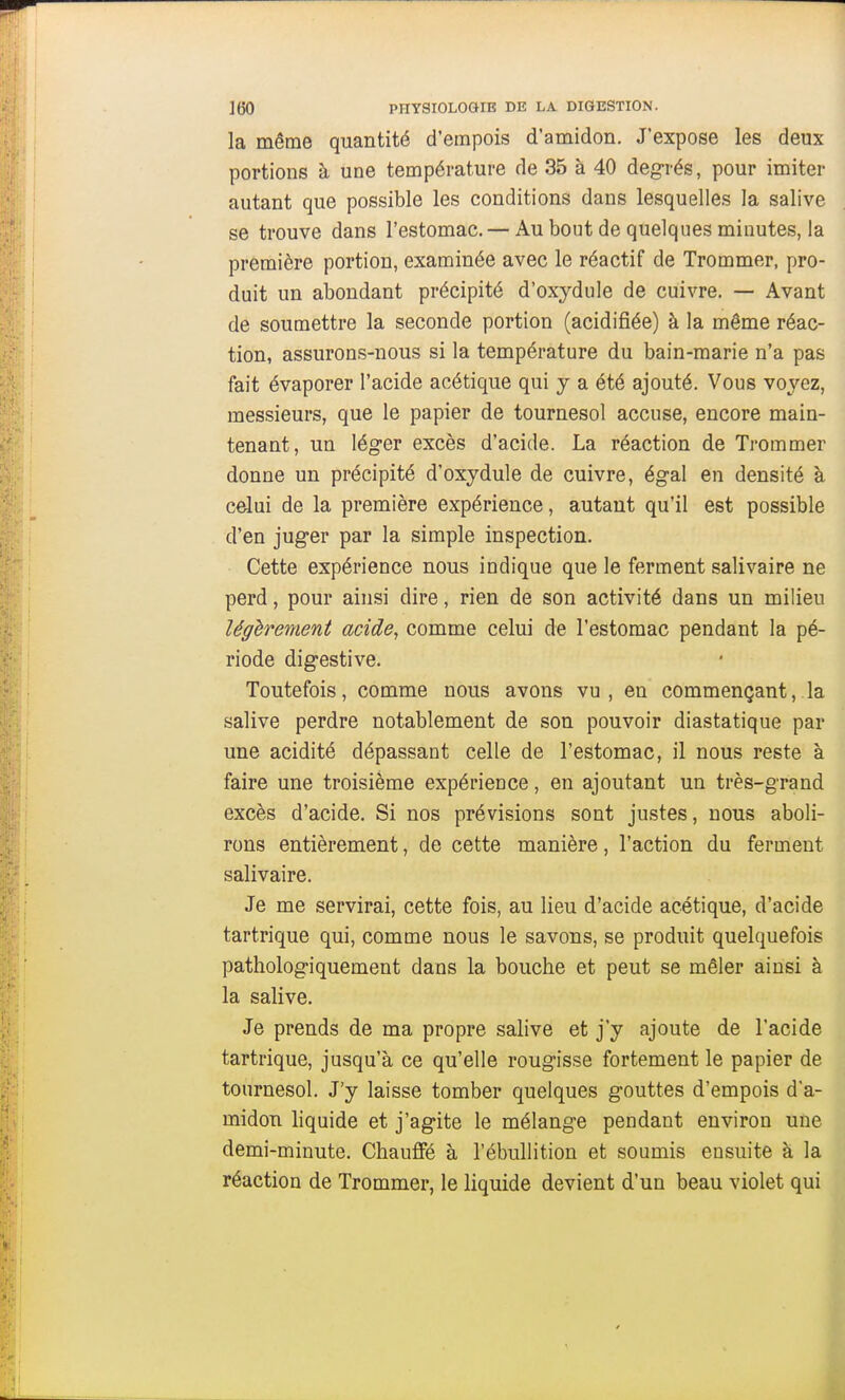 la même quantité d'empois d'amidon. J'expose les deux portions à une température de 35 à 40 degrés, pour imiter autant que possible les conditions dans lesquelles la salive se trouve dans l'estomac. — Au bout de quelques minutes, la première portion, examinée avec le réactif de Trommer, pro- duit un abondant précipité d'oxydule de cuivre. — Avant de soumettre la seconde portion (acidifiée) à la même réac- tion, assurons-nous si la température du bain-marie n'a pas fait évaporer l'acide acétique qui y a été ajouté. Vous voyez, messieurs, que le papier de tournesol accuse, encore main- tenant, un léger excès d'acide. La réaction de Trommer donne un précipité d'oxydule de cuivre, égal en densité à celui de la première expérience, autant qu'il est possible d'en juger par la simple inspection. Cette expérience nous indique que le ferment salivaire ne perd, pour ainsi dire, rien de son activité dans un milieu légèrement acide^ comme celui de l'estomac pendant la pé- riode digestive. Toutefois, comme nous avons vu, en commençant, la salive perdre notablement de son pouvoir diastatique par une acidité dépassant celle de l'estomac, il nous reste à faire une troisième expérience, en ajoutant un très-grand excès d'acide. Si nos prévisions sont justes, nous aboli- rons entièrement, de cette manière, l'action du ferment salivaire. Je me servirai, cette fois, au lieu d'acide acétique, d'acide tartrique qui, comme nous le savons, se produit quelquefois pathologiquement dans la bouche et peut se mêler ainsi à la salive. Je prends de ma propre salive et j'y ajoute de l'acide tartrique, jusqu'à ce qu'elle rougisse fortement le papier de tournesol. J'y laisse tomber quelques gouttes d'empois d'a- midon liquide et j'agite le mélange pendant environ une demi-minute. Chauffé à l'ébullition et soumis ensuite à la réaction de Trommer, le liquide devient d'un beau violet qui