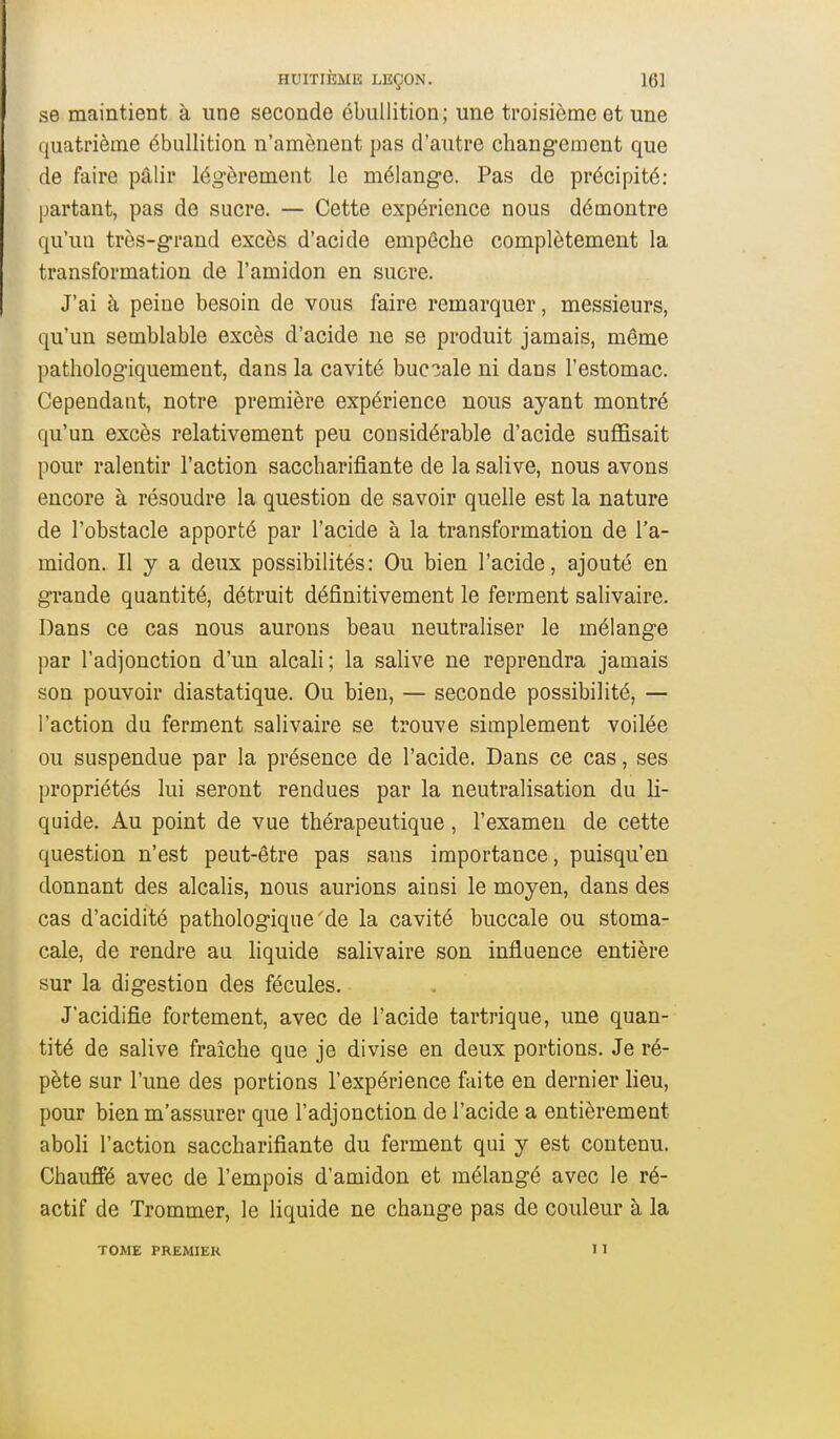 se maintient à une seconde ébullition; une troisième et une quatrième ébullition n'amènent pas d'autre changement que de faire pâlir légèrement le mélange. Pas de précipité: partant, pas de sucre. — Cette expérience nous démontre qu'un très-grand excès d'acide empêche complètement la transformation de l'amidon en sucre. J'ai à peine besoin de vous faire remarquer, messieurs, qu'un semblable excès d'acide ne se produit jamais, même pathologiquement, dans la cavité buccale ni dans l'estomac. Cependant, notre première expérience nous ayant montré qu'un excès relativement peu considérable d'acide suffisait pour ralentir l'action saccharifiante de la salive, nous avons encore à résoudre la question de savoir quelle est la nature de l'obstacle apporté par l'acide à la transformation de l'a- midon. Il y a deux possibilités: Ou bien l'acide, ajouté en grande quantité, détruit définitivement le ferment salivaire. Dans ce cas nous aurons beau neutraliser le mélange par l'adjonction d'un alcali; la salive ne reprendra jamais son pouvoir diastatique. Ou bien, — seconde possibilité, — l'action du ferment salivaire se trouve simplement voilée ou suspendue par la présence de l'acide. Dans ce cas, ses propriétés lui seront rendues par la neutralisation du li- quide. Au point de vue thérapeutique, l'examen de cette question n'est peut-être pas sans importance, puisqu'on donnant des alcalis, nous aurions ainsi le moyen, dans des cas d'acidité pathologique'de la cavité buccale ou stoma- cale, de rendre au liquide salivaire son influence entière sur la digestion des fécules. J'acidifie fortement, avec de l'acide tartrique, une quan- tité de salive fraîche que je divise en deux portions. Je ré- pète sur l'une des portions l'expérience faite en dernier lieu, pour bien m'assurer que l'adjonction de l'acide a entièrement aboli l'action saccharifiante du ferment qui y est contenu. Chauffé avec de l'empois d'amidon et mélangé avec le ré- actif de Trommer, le liquide ne change pas de couleur à la TOME PREMIER 