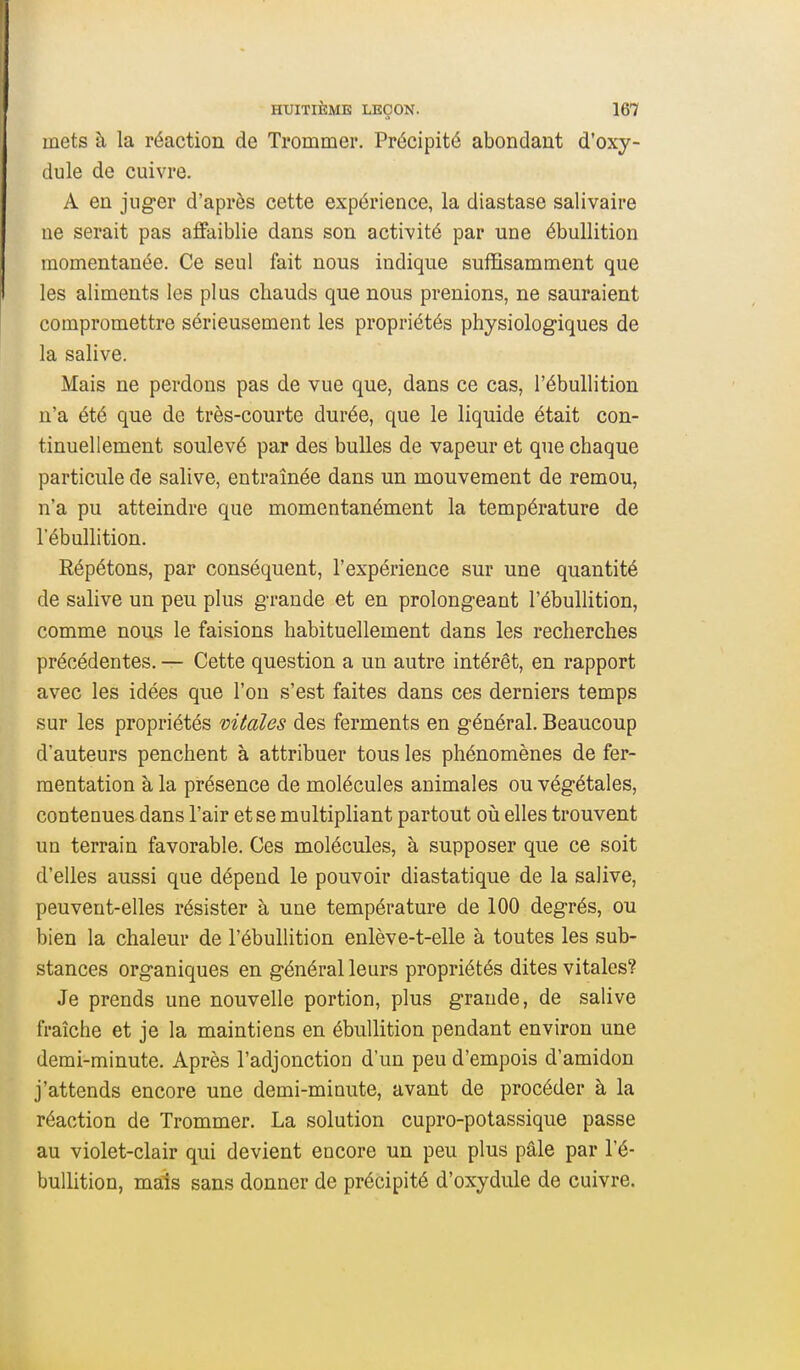 mets à la réaction de Trommer. Précipité abondant d'oxy- dule de cuivre. A en juger d'après cette expérience, la diastase salivaire ue serait pas affaiblie dans son activité par une ébullition momentanée. Ce seul fait nous indique suffisamment que les aliments les plus chauds que nous prenions, ne sauraient compromettre sérieusement les propriétés physiologiques de la salive. Mais ne perdons pas de vue que, dans ce cas, l'ébullition n'a été que de très-courte durée, que le liquide était con- tinuellement soulevé par des bulles de vapeur et que chaque particule de salive, entraînée dans un mouvement de remou, n'a pu atteindre que momentanément la température de l'ébullition. Répétons, par conséquent, l'expérience sur une quantité de salive un peu plus grande et en prolongeant l'ébullition, comme nous le faisions habituellement dans les recherches précédentes. — Cette question a un autre intérêt, en rapport avec les idées que l'on s'est faites dans ces derniers temps sur les propriétés vitales des ferments en général. Beaucoup d'auteurs penchent à attribuer tous les phénomènes de fer- mentation à la présence de molécules animales ou végétales, contenues dans l'air et se multipliant partout oii elles trouvent un terrain favorable. Ces molécules, à supposer que ce soit d'elles aussi que dépend le pouvoir diastatique de la salive, peuvent-elles résister à une température de 100 degrés, ou bien la chaleur de l'ébullition enlève-t-elle à toutes les sub- stances organiques en général leurs propriétés dites vitales? Je prends une nouvelle portion, plus grande, de salive fraîche et je la maintiens en ébullition pendant environ une demi-minute. Après l'adjonction d'un peu d'empois d'amidon j'attends encore une demi-minute, avant de procéder à la réaction de Trommer. La solution cupro-potassique passe au violet-clair qui devient encore un peu plus pâle par l'é- bullition, mais sans donner de précipité d'oxydule de cuivre.