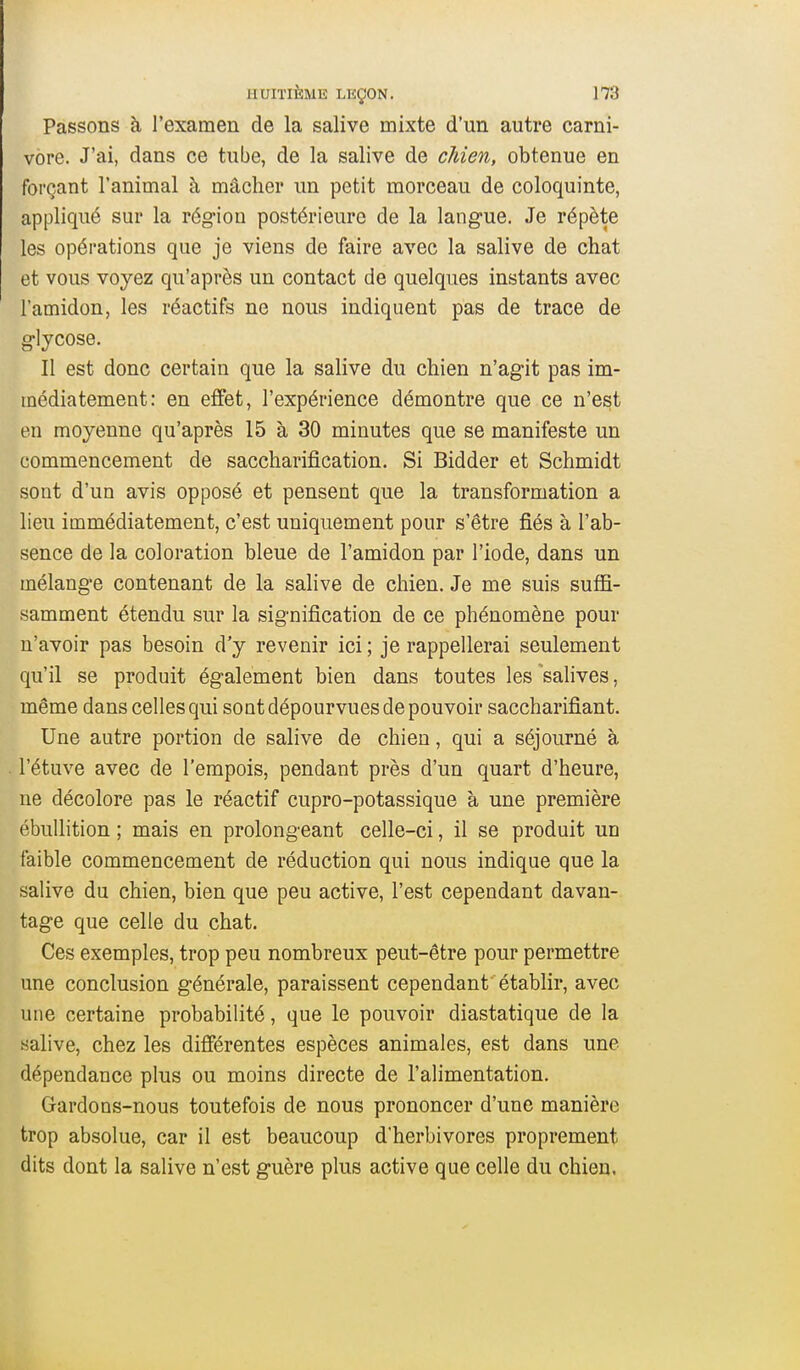 Passons à l'examen de la salive mixte d'un autre Carni- vore. J'ai, dans ce tube, de la salive de chien, obtenue en forçant l'animal à mâcher un petit morceau de coloquinte, appliqué sur la rég-ion postérieure de la langue. Je répète les opérations que je viens de faire avec la salive de chat et vous voyez qu'après un contact de quelques instants avec l'amidon, les réactifs ne nous indiquent pas de trace de g-lycose. Il est donc certain que la salive du chien n'agit pas im- médiatement: en effet, l'expérience démontre que ce n'est en moyenne qu'après 15 à 30 minutes que se manifeste un commencement de saccharification. Si Bidder et Schmidt sont d'un avis opposé et pensent que la transformation a lieu immédiatement, c'est uniquement pour s'être fiés à l'ab- sence de la coloration bleue de l'amidon par l'iode, dans un mélange contenant de la salive de chien. Je me suis suffi- samment étendu sur la signification de ce phénomène pour n'avoir pas besoin d'y revenir ici ; je rappellerai seulement qu'il se produit également bien dans toutes les salives, même dans celles qui sont dépourvues de pouvoir saccharifiant. Une autre portion de salive de chien, qui a séjourné à l'étuve avec de l'empois, pendant près d'un quart d'heure, ne décolore pas le réactif cupro-potassique à une première ébuUition ; mais en prolongeant celle-ci, il se produit un faible commencement de réduction qui nous indique que la salive du chien, bien que peu active, l'est cependant davan- tage que celle du chat. Ces exemples, trop peu nombreux peut-être pour permettre une conclusion générale, paraissent cependant établir, avec une certaine probabilité, que le pouvoir diastatique de la salive, chez les différentes espèces animales, est dans une dépendance plus ou moins directe de l'alimentation. Gardons-nous toutefois de nous prononcer d'une manière trop absolue, car il est beaucoup d'herbivores proprement dits dont la salive n'est guère plus active que celle du chien.