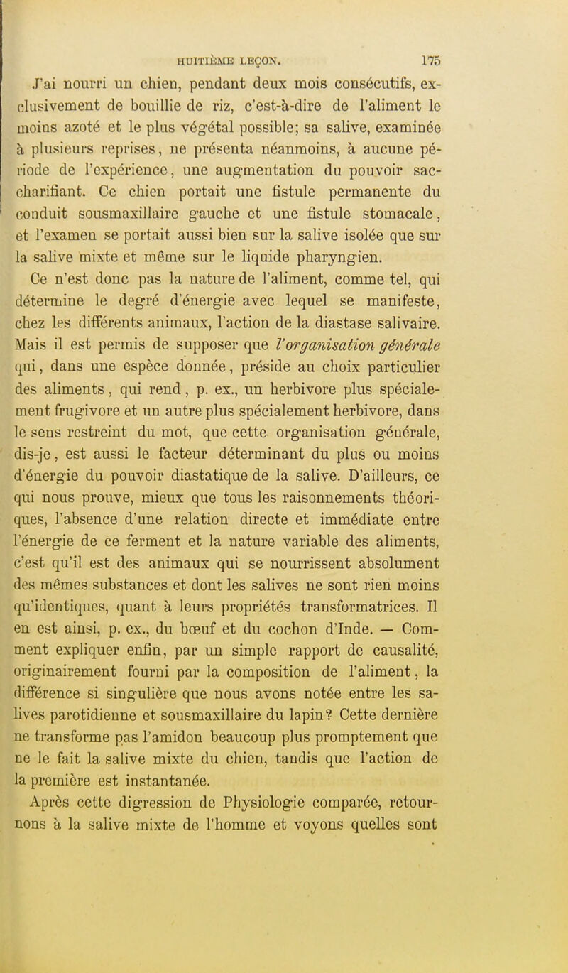 J'ai nourri un chien, pendant deux mois consécutifs, ex- clusivement de bouillie de riz, c'est-à-dire de l'aliment le inoins azoté et le plus végétal possible; sa salive, examinée à plusieurs reprises, ne présenta néanmoins, à aucune pé- riode de l'expérience, une aug-mentation du pouvoir sac- charifiant. Ce chien portait une fistule permanente du conduit sousmaxillaire gauche et une fistule stomacale, et l'examen se portait aussi bien sur la salive isolée que sur la salive mixte et même sur le liquide pharyngien. Ce n'est donc pas la nature de l'aliment, comme tel, qui détermine le degré d'énergie avec lequel se manifeste, chez les différents animaux, l'action de la diastase salivaire. Mais il est permis de supposer que l'organisation générale qui, dans une espèce donnée, préside au choix particulier des aliments, qui rend, p. ex., un herbivore plus spéciale- ment frugivore et un autre plus spécialement herbivore, dans le sens restreint du mot, que cette organisation générale, dis-je, est aussi le facteur déterminant du plus ou moins d'énergie du pouvoir diastatique de la salive. D'ailleurs, ce qui nous prouve, mieux que tous les raisonnements théori- ques, l'absence d'une relation directe et immédiate entre l'énergie de ce ferment et la nature variable des aliments, c'est qu'il est des animaux qui se nourrissent absolument des mêmes substances et dont les salives ne sont rien moins qu'identiques, quant à leurs propriétés transformatrices. Il en est ainsi, p. ex., du bœuf et du cochon d'Inde. — Com- ment expliquer enfin, par un simple rapport de causalité, originairement fourni par la composition de l'aliment, la différence si singulière que nous avons notée entre les sa- lives parotidienne et sousmaxillaire du lapin? Cette dernière ne transforme pas l'amidon beaucoup plus promptement que ne le fait la salive mixte du chien, tandis que l'action de la première est instantanée. Après cette digression de Physiologie comparée, retour- nons à la salive mixte de l'homme et voyons quelles sont