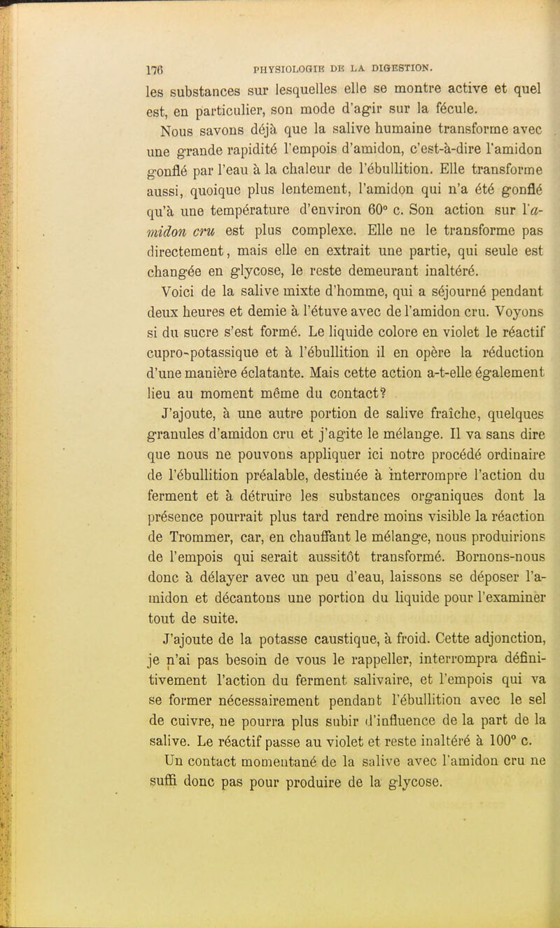 les substances sur lesquelles elle se montre active et quel est, en particulier, son mode d'agir sur la fécule. Nous savons déjà que la salive humaine transforme avec une grande rapidité l'empois d'amidon, c'est-à-dire l'amidon gonflé par l'eau à la chaleur de l'ébuUition. Elle transforme aussi, quoique plus lentement, l'amidon qui n'a été gonflé qu'à une température d'environ 60° c. Son action sur l'a- midon cru est plus complexe. Elle ne le transforme pas directement, mais elle en extrait une partie, qui seule est changée en glycose, le reste demeurant inaltéré. Voici de la salive mixte d'homme, qui a séjourné pendant deux heures et demie à l'étuve avec de l'amidon cru. Voyons si du sucre s'est formé. Le liquide colore en violet le réactif cupro-potassique et à l'ébuUition il en opère la réduction d'une manière éclatante. Mais cette action a-t-elle également lieu au moment même du contact? J'ajoute, à une autre portion de salive fraîche, quelques granules d'amidon cru et j'agite le mélange. Il va sans dire que nous ne pouvons appliquer ici notre procédé ordinaire de l'ébuUition préalable, destinée à interrompre l'action du ferment et à détruire les substances organiques dont la présence pourrait plus tard rendre moins visible la réaction de Trommer, car, en chaufiant le mélange, nous produirions de l'empois qui serait aussitôt transformé. Bornons-nous donc à délayer avec un peu d'eau, laissons se déposer l'a- midon et décantons une portion du liquide pour l'examiner tout de suite. J'ajoute de la potasse caustique, à froid. Cette adjonction, je n'ai pas besoin de vous le rappeller, interrompra défini- tivement l'action du ferment salivaire, et l'empois qui va se former nécessairement pendant l'ébuUition avec le sel de cuivre, ne pourra plus subir d'influence de la part de la salive. Le réactif passe au violet et reste inaltéré à 100° c. Un contact momentané de la salive avec l'amidon cru ne suffi donc pas pour produire de la glycose.