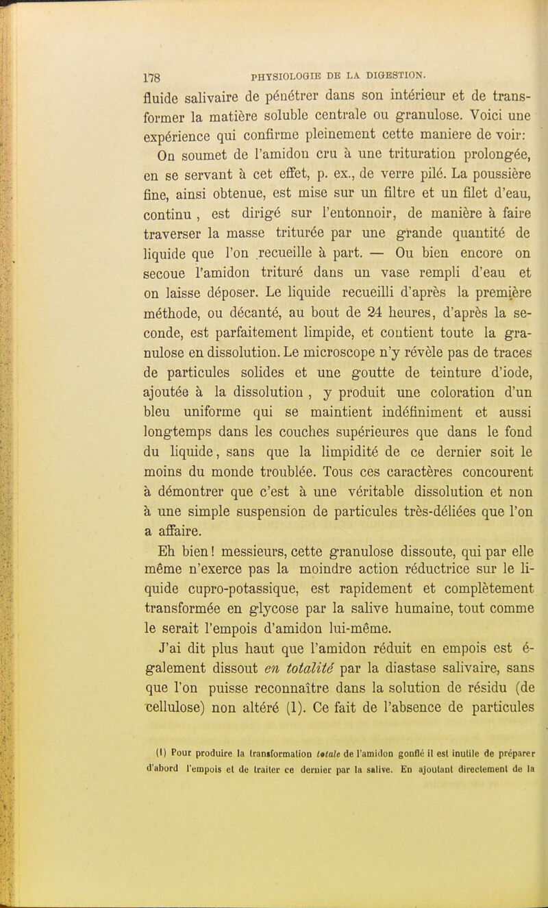 fluide salivaire de pénétrer dans son intérieur et de trans- former la matière soluble centrale ou granulose. Voici une expérience qui confirme pleinement cette manière de voir: On soumet de l'amidon cru à une trituration prolongée, en se servant à cet effet, p. ex., de verre pilé. La poussière fine, ainsi obtenue, est mise sur un filtre et un filet d'eau, continu , est dirigé sur l'entonnoir, de manière à faire traverser la masse triturée par une grande quantité de liquide que l'on recueille à part. — Ou bien encore on secoue l'amidon trituré dans un vase rempli d'eau et on laisse déposer. Le liquide recueilli d'après la première méthode, ou décanté, au bout de 24 heures, d'après la se- conde, est parfaitement limpide, et contient toute la gra- nulose en dissolution. Le microscope n'y révèle pas de traces de particules solides et une goutte de teinture d'iode, ajoutée à la dissolution , y produit une coloration d'un bleu uniforme qui se maintient indéfiniment et aussi longtemps dans les couches supérieures que dans le fond du liquide, sans que la limpidité de ce dernier soit le moins du monde troublée. Tous ces caractères concourent à démontrer que c'est à une véritable dissolution et non à une simple suspension de particules très-déliées que l'on a affaire. Eh bien ! messieurs, cette granulose dissoute, qui par elle même n'exerce pas la moindre action réductrice sur le li- quide cupro-potassique, est rapidement et complètement transformée en glycose par la salive humaine, tout comme le serait l'empois d'amidon lui-même. J'ai dit plus haut que l'amidon réduit en empois est é- galement dissout en totalité par la diastase salivaire, sans que l'on puisse reconnaître dans la solution de résidu (de Tcellulose) non altéré (1). Ce fait de l'absence de particules (I) Pour produire la IraniformatioD létale de ramidon gonflé il est inutile de préparer d'abord l'empois et de Irailer ce dernier par la salive. En ajoutant directement de la