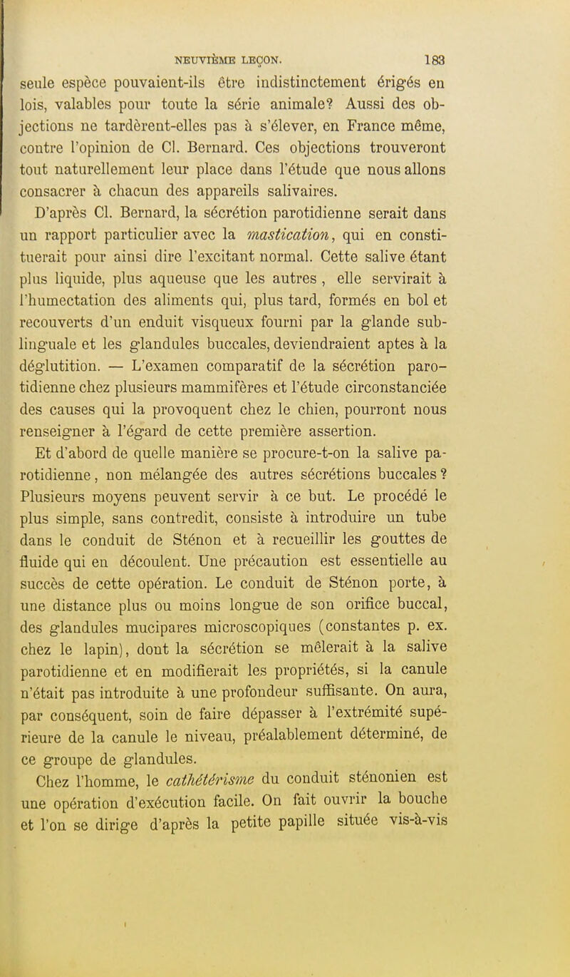 seule espèce pouvaient-ils être indistinctement érigés en lois, valables pour toute la série animale? Aussi des ob- jections ne tardèrent-elles pas à s'élever, en France même, contre l'opinion de Cl. Bernard. Ces objections trouveront tout naturellement leur place dans l'étude que nous allons consacrer à chacun des appareils salivaires. D'après Cl. Bernard, la sécrétion parotidienne serait dans un rapport particulier avec la mastication, qui en consti- tuerait pour ainsi dire l'excitant normal. Cette salive étant plus liquide, plus aqueuse que les autres , elle servirait à l'humectation des aliments qui, plus tard, formés en bol et recouverts d'un enduit visqueux fourni par la glande sub- linguale et les glandules buccales, deviendraient aptes à la déglutition. — L'examen comparatif de la sécrétion paro- tidienne chez plusieurs mammifères et l'étude circonstanciée des causes qui la provoquent chez le chien, pourront nous renseigner à l'égard de cette première assertion. Et d'abord de quelle manière se procure-t-on la salive pa- rotidienne , non mélangée des autres sécrétions buccales ? Plusieurs moyens peuvent servir à ce but. Le procédé le plus simple, sans contredit, consiste à introduire un tube dans le conduit de Sténon et à recueillir les gouttes de fluide qui en découlent. Une précaution est essentielle au succès de cette opération. Le conduit de Sténon porte, à une distance plus ou moins longue de son orifice buccal, des glandules mucipares microscopiques (constantes p. ex. chez le lapin), dont la sécrétion se mêlerait à la salive parotidienne et en modifierait les propriétés, si la canule n'était pas introduite à une profondeur suffisante. On aura, par conséquent, soin de faire dépasser à l'extrémité supé- rieure de la canule le niveau, préalablement déterminé, de ce groupe de glandules. Chez l'homme, le cathétérisme du conduit sténonien est une opération d'exécution facile. On fait ouvrir la bouche et l'on se dirige d'après la petite papille située vis-à-vis