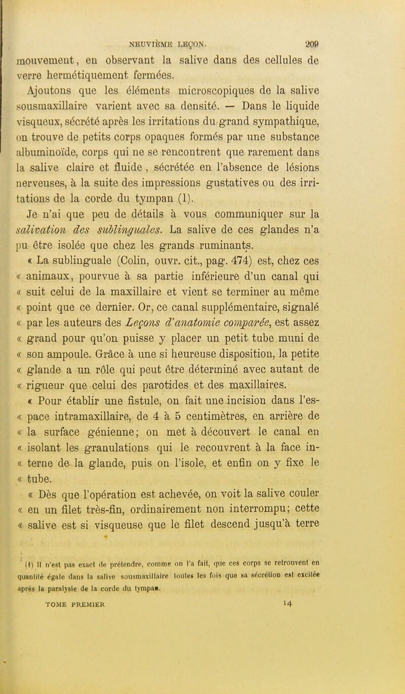 mouvemeut, en observant la salive dans des cellules de verre hermétiquement fermées. Ajoutons que les éléments microscopiques de la salive sousmaxillaire varient avec sa densité. — Dans le liquide visqueux, sécrété après les irritations du grand sympathique, on trouve de petits corps opaques formés par une substance albuminoïde, corps qui ne se rencontrent que rarement dans la salive claire et fluide , sécrétée en l'absence de lésions nerveuses, à la suite des impressions gustatives ou des irri- tations de la corde du tympan (1). Je n'ai que peu de détails à vous communiquer sur la salivation des suhlingmles. La salive de ces glandes n'a pu être isolée que chez les grands ruminants. « La sublinguale (Colin, ouvr. cit., pag. 474) est, chez ces (c animaux, pourvue à sa partie inférieure d'un canal qui « suit celui de la maxillaire et vient se terminer au même <( point que ce dernier. Or, ce canal supplémentaire, signalé (( par les auteurs des Leçons d'anatomie comparée^ est assez (( grand pour qu'on puisse y placer un petit tube muni de « son ampoule. Grâce à une si heureuse disposition, la petite (c glande a un rôle qui peut être déterminé avec autant de (( rigueur que celui des parotides et des maxillaires. « Pour étabhr une fistule, on fait une incision dans l'es- '( pace intramaxillaire, de 4 à 5 centimètres, en arrière de (f la surface génienne; on met à découvert le canal en « isolant les granulations qui le recouvrent à la face in- c( terne de la glande, puis on l'isole, et enfin on y fixe le « tube. « Dès que l'opération est achevée, on voit la salive couler (C en un filet très-fin, ordinairement non interrompu; cette « salive est si visqueuse que le filet descend jusqu'à terre (() Il n'est pas exact de prétendre, comme on l'a fait, que ces corps se retrouvent en quantilé égale dans la salive sousmaxillaire louleii les fois que sa sécrétion est excitée après la paralysie de la corde du tympaa. TOME PREMIER 14