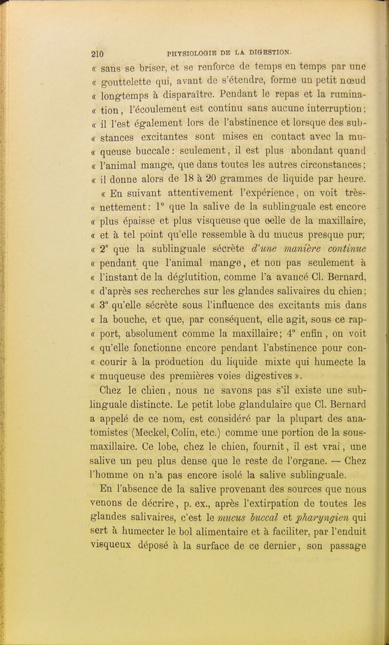 « sans se briser, et se renforce de temps en temps par une « gouttelette qui, avant de s'étendre, forme un petit nœud « longtemps à disparaître. Pendant le repas et la rumina- « tion, l'écoulement est continu sans aucune interruption ; « il l'est également lors de l'abstinence et lorsque des sub- (f stances excitantes sont mises en contact avec la mu- « queuse buccale: seulement, il est plus abondant quand « l'animal mange, que dans toutes les autres circonstances ; « il donne alors de 18 à 20 grammes de liquide par heure. (( En suivant attentivement l'expérience, on voit très- « nettement : 1° que la salive de la sublinguale est encore « plus épaisse et plus visqueuse que celle de la maxillaire, « et à tel point qu'elle ressemble à du mucus presque pur; (( 2° que la sublinguale sécrète d'une manière continue « pendant que l'animal mange, et non pas seulement à (( l'instant de la déglutition, comme l'a avancé Cl. Bernard, (( d'après ses recherches sur les glandes salivaires du chien; « 3° qu'elle sécrète sous l'influence des excitants mis dans € la bouche, et que, par conséquent, elle agit, sous ce rap- ot port, absolument comme la maxillaire; 4° enfin, on voit « qu'elle fonctionne encore pendant l'abstinence pour con- « courir à la production du liquide mixte qui humecte la « muqueuse des premières voies digestives ». Chez le chien, nous ne savons pas s'il existe une sub- linguale distincte. Le petit lobe glandulaire que Cl. Bernard a appelé de ce nom, est considéré par la plupart des ana- tomistes (Meckel, Colin, etc.) comme une portion de la sous- maxillaire. Ce lobe, chez le chien, fournit, il est vrai, une salive un peu plus dense que le reste de l'organe. — Chez l'homme on n'a pas encore isolé la salive sublinguale. En l'absence de la salive provenant des sources que nous venons de décrire, p. ex., après l'extirpation de toutes les glandes salivaires, c'est le mucus huccal et pharyngien qui sert à humecter le bol alimentaire et à faciliter, par l'enduit visqueux déposé à la surface de ce dernier, son passage