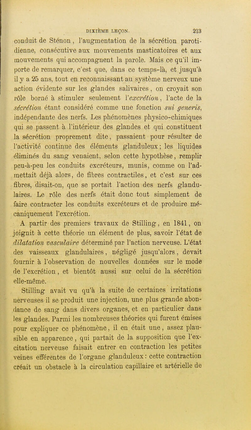 conduit de Sténon, l'augmentation de la sécrétion paroti- dienne, consécutive aux mouvements masticatoires et aux mouvements qui accompagnent la parole. Mais ce qu'il im- porte de remarquer, c'est que, dans ce temps-là, et jusqu'à il y a 25 ans, tout en reconnaissant au système nerveux une action évidente sur les glandes salivaires, on croyait son rôle borné à stimuler seulement Y excrétion, l'acte de la sécrétion étant considéré comme une fonction sui generis, indépendante des nerfs. Les phénomènes physico-chimiques qui se passent à l'intérieur des glandes et qui constituent la sécrétion proprement dite, passaient pour résulter de l'activité continue des éléments glanduleux; les liquides éliminés du sang venaient, selon cette hypothèse, remplir peu-à-peu les conduits excréteurs, munis, comme on l'ad- mettait déjà alors, de fibres contractiles, et c'est sur ces fibres, disait-on, que se portait l'action des nerfs glandu- laires. Le rôle des nerfs était donc tout simplement de faire contracter les conduits excréteurs et de produire mé- caniquement l'excrétion. A partir des premiers travaux de Stilling, en 1841, on joignit à cette théorie un élément de plus, savoir l'état de dilatation vasculaire déterminé par l'action nerveuse. L'état des vaisseaux glandulaires, négligé jusqu'alors, devait fournir à l'observation de nouvelles données sur le mode de l'excrétion, et bientôt aussi sur celui de la sécrétion elle-même. Stilling avait vu qu'à la suite de certaines irritations nerveuses il se produit une injection, une plus grande abon- dance de sang dans divers organes, et en particulier dans les glandes. Parmi les nombreuses théories qui furent émises pour expliquer ce phénomène, il en était une, assez plau- sible en apparence, qui partait de la supposition que l'ex- citation nerveuse faisait entrer en contraction les petites veines efférentes de l'organe glanduleux : cette contraction créait un obstacle à la circulation capillaire et artérielle de