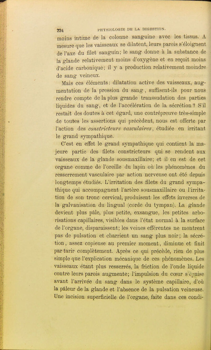 moins intime de la colonne sang'uine avec les tissus. A mesure que les vaisseaux se dilatent, leurs parois s'éloignent de l'axe du filet sanguin; le sang donne à la substance de la glande relativement moins d'oxygène et en reçoit moins d'acide carbonique ; il y a production relativement moindre de sang veineux. Mais ces éléments: dilatation active des vaisseaux, aug- mentation de la pression du sang , suffisent-ils pour nous rendre compte de la plus grande traussudation des parties liquides du sang, et de l'accélération de la sécrétion? S'il restait des doutes à cet égard, une contrépreuve très-simple de toutes les assertions qui précèdent, nous est offerte par l'action des constricteurs vasculaires, étudiée en irritant le grand sympathique. C'est en effet le grand sympathique qui contient la ma- jeure partie des filets constricteurs qui se rendent aux vaisseaux de la glande sousmaxillaire; et il en est de cet organe comme de l'oreille du lapin où les phénomènes du resserrement vasculaire par action nerveuse ont été depuis longtemps étudiés. L'irritation des filets du grand sympa- thique qui accompagnent l'artère sousmaxillaire ou l'irrita- tion de son tronc cervical, produisent les effets inverses de la galvanisation du lingual (corde du tympan). La glande devient plus pâle, plus petite, exsangue, les petites arbo- risations capillaires, visibles dans l'état normal à la surface de l'organe, disparaissent; les veines efférentes ne montrent pas de pulsation et charrient un sang plus noir; la sécré- tion, assez copieuse au premier moment, diminue et finit par tarir complètement. Après ce qui précède, rien de plus simple que l'explication mécanique de ces phénomènes. Les vaisseaux étant plus resserrés, la friction de l'onde liquide contre leurs parois augmente; l'impulsion du cœur S c;^uise avant l'arrivée du sang dans le système capillaire, d'oiî la pâleur de la glande et l'absence de la pulsation veineuse. Une incision superficielle de l'organe, faite dans ces condi-