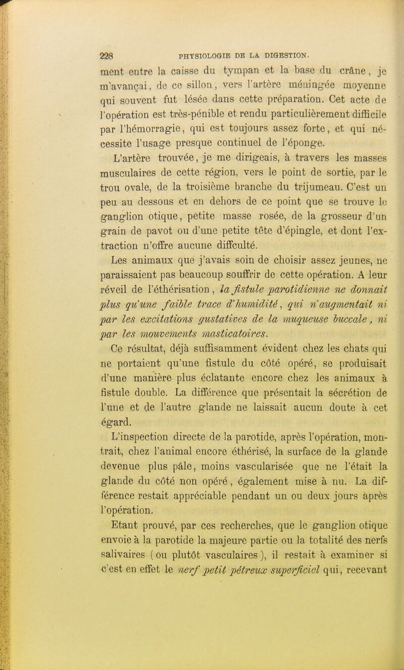 ment entre la caisse du tympan et la base du crâne, je m'avançai, de ce sillon, vers l'artère méning-ée moyenne qui souvent fut lésée dans cette préparation. Cet acte de l'opération est très-pénible et rendu particulièrement difficile par l'hémorragie, qui est toujours assez forte, et qui né- cessite l'usage presque continuel de l'éponge. L'artère trouvée, je me dirigeais, à travers les masses musculaires de cette région, vers le point de sortie, par le trou ovale, de la troisième branche du trijumeau. C'est un peu au dessous et en dehors de ce point que se trouve le ganglion otique, petite masse rosée, de la grosseur d'un grain de pavot ou d'une petite tête d'épingle, et dont l'ex- traction n'oifre aucune diiïculté. Les animaux que j'avais soin de choisir assez jeunes, ne paraissaient pas beaucoup souffrir de cette opération. A leur réveil de l'éthérisation , la fistule parotidienne ne donnait plus qu'une faible trace d'humidité ^ qui n'augmentait ni par les excitations gustatives de la 'muqueuse luccale, ni par les mouvements masticatoires. Ce résultat, déjà suffisamment évident chez les chats qui ne portaient qu'une fistule du côté opéré, se produisait d'une manière plus éclatante encore chez les animaux à fistule double. La différence que présentait la sécrétion de l'une et de l'autre glande ne laissait aucun doute à cet égard. L'inspection directe de la parotide, après l'opération, mon- trait, chez l'animal encore éthérisé, la surface de la glande devenue plus pâle, moins vascularisée que ne l'était la glande du côté non opéré, également mise à nu. La dif- férence restait appréciable pendant un ou deux jours après l'opération. Etant prouvé, par ces recherches, que le ganglion otique envoie à la parotide la majeure partie ou la totalité des nerfs salivaires ( ou plutôt vasculaires ), il restait à examiner si c'est en effet le nerf petit pétreux superficiel qui, recevant