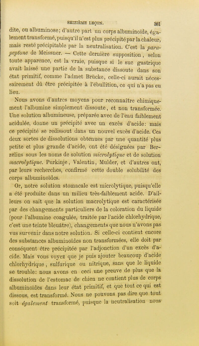 dite, ou albuminose; d'autre part im corps albuminoïde, éga- lement transformé, puisqu'il n'est plus précipité par la chaleur, mais resté précipitable par la neutralisation. C'est la para- peptone de Meissner. — Cette dernière supposition, selon toute apparence, est la vraie, puisque si le suc gastrique avait laissé une partie de la substance dissoute dans son état primitif, comme l'admet Briicke, celle-ci aurait néces- sairement dû être précipitée à l'ébullition, ce qui n'a pas eu lieu. Nous avons d'autres moyens pour reconnaître chimique- ment l'albumine simplement dissoute, et non transformée. Une solution albumineuse, préparée avec de l'eau faiblement acidulée, donne un précipité avec un excès d'acide: mais ce précipité se redissout dans un nouvel excès d'acide. Ces deux sortes de dissolutions obtenues par une quantité plus petite et plus grande d'acide, ont été désignées par Ber- zelius sous les noms de solution microlytique et de solution macrolytique. Purkinje, Valentin, Mulder, et d'autres ont, par leurs recherches, confirmé cette double solubilité des corps albuminoïdes. Or, notre solution stomacale est microlytique, puisqu'elle a été produite dans un milieu très-faiblement acide. D'ail- leurs on sait que la solution macrolytique est caractérisée par des changements particuliers de la coloration du liquide (pour l'albumine coagulée, traitée par l'acide chlorhydrique, c'est une teinte bleuâtre), changements que nous n'avons pas vus survenir dans notre solution. Si celle-ci contient encore des substances albuminoïdes non transformées, elle doit par conséquent être précipitée par l'adjonction d'un excès d'a- cide. Mais vous voyez que je puis ajouter beaucoup d'acide chlorhydrique , sulfurique ou nitrique, sans que le liquide se trouble: nous avons en ceci une preuve de plus que la dissolution de l'estomac de chien ne contient plus de corps albuminoïdes dans leur état primitif, et que tout ce qui est dissous, est transformé. Nous ne pouvons pas dire que tout soit également transformé, puisque la neutralisation nous