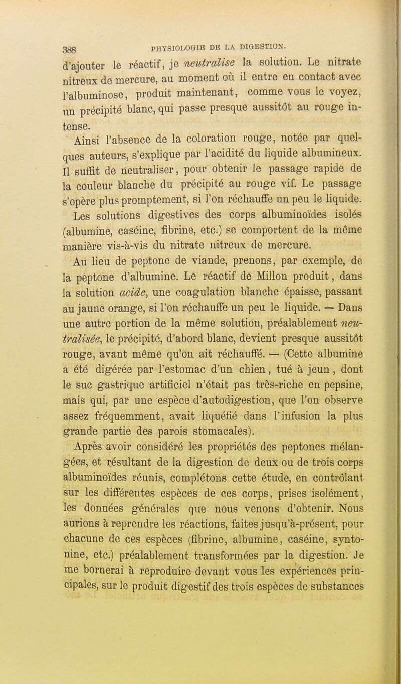 d'ajouter le réactif, je neutralise la solution. Le nitrate nitreux de mercure, au moment où il entre en contact avec l'albuminose, produit maintenant, comme vous le voyez, un précipité blanc, qui passe presque aussitôt au rouge in- tense. Ainsi l'absence de la coloration rouge, notée par quel- ques auteurs, s'explique par l'acidité du liquide albumineux. Il sufi&t de neutraliser, pour obtenir le passage rapide de la couleur blanche du précipité au rouge vif. Le passage s'opère plus promptement, si l'on réchauffe un peu le liquide. Les solutions digestives des corps albuminoïdes isolés (albumine, caséine, fibrine, etc.) se comportent de la même manière vis-à-vis du nitrate nitreux de mercure. Au lieu de peptone de viande, prenons, par exemple, de la peptone d'albumine. Le réactif de Millon produit, dans la solution acide, une coagulation blanche épaisse, passant au jaune orange, si l'on réchauffe un peu le liquide. — Dans une autre portion de la même solution, préalablement neit- iî'alisée, le précipité, d'abord blanc, devient presque aussitôt rouge, avant même qu'on ait réchauffé. — (Cette albumine a été digérée par l'estomac d'un chien, tué à jeun, dont le suc gastrique artificiel n'était pas très-riche en pepsine, mais qui, par une espèce d'autodigestion, que l'on observe assez fréquemment, avait liquéfié dans l'infusion la plus grande partie des parois stomacales). Après avoir considéré les propriétés des peptones mélan- gées, et résultant de la digestion de deux ou de trois corps albuminoïdes réunis, complétons cette étude, en contrôlant sur les différentes espèces de ces corps, prises isolément, les données générales que nous venons d'obtenir. Nous aurions à reprendre les réactions, faites jusqu'à-présent, pour chacune de ces espèces (fibrine, albumine, caséine, synto- nine, etc.) préalablement transformées par la digestion. Je me bornerai à reproduire devant vous les expériences prin- cipales, sur le produit digestif des trois espèces de substances