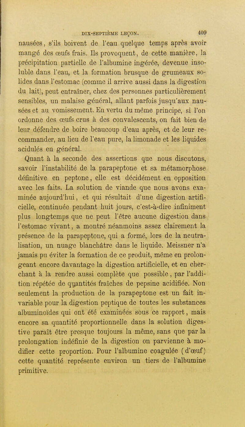 nausées, s'ils boivent de l'eau quelque temps après avoir mangé des œufs frais. Ils provoquent, de cette manière, la précipitation partielle de l'albumine ingérée, devenue inso- luble dans l'eau, et la formation brusque de grumeaux so- lides dans l'estomac (comme il arrive aussi dans la digestion du lait), peut entraîner, chez des personnes particulièrement sensibles, un malaise général, allant parfois jusqu'aux nau- sées et au vomissement. En vertu du même principe, si l'on ordonne des œufs crus à des convalescents, on fait bien de leur défendre de boire beaucoup d'eau après, et de leur re- commander, au lieu de l'eau pure, la limonade et les liquides acidulés en général. Quant à la seconde des assertions que nous discutons, savoir l'instabilité de la parapeptone et sa métamorphose définitive en peptone, elle est décidément en opposition avec les faits. La solution de viande que nous avons exa- minée aujourd'hui, et qui résultait d'une digestion artifi- cielle, continuée pendant huit jours, c'est-à-dire infiniment plus longtemps que ne peut l'être aucune digestion dans l'estomac vivant, a montré néanmoins assez clairement la présence de la parapeptone, qui a formé, lors de la neutra- lisation, un nuage blanchâtre dans le liquide. Meissner n'a jamais pu éviter la formation de ce produit, même en prolon- geant encore davantage la digestion artificielle, et en cher- chant à la rendre aussi complète que possible, par l'addi- tion répétée de quantités fi'aîches de pepsine acidifiée. Non seulement la production de la parapeptone est un fait in- variable pour la digestion peptique de toutes les substances albuminoïdes qui ont été examinées sous ce rapport, mais encore sa quantité proportionnelle dans la solution diges- tive paraît être presque toujours la même, sans que par la prolongation indéfinie de la digestion on parvienne à mo- difier cette proportion. Pour l'albumine coagulée (d'œuf) cette quantité représente environ un tiers de l'albumine primitive.