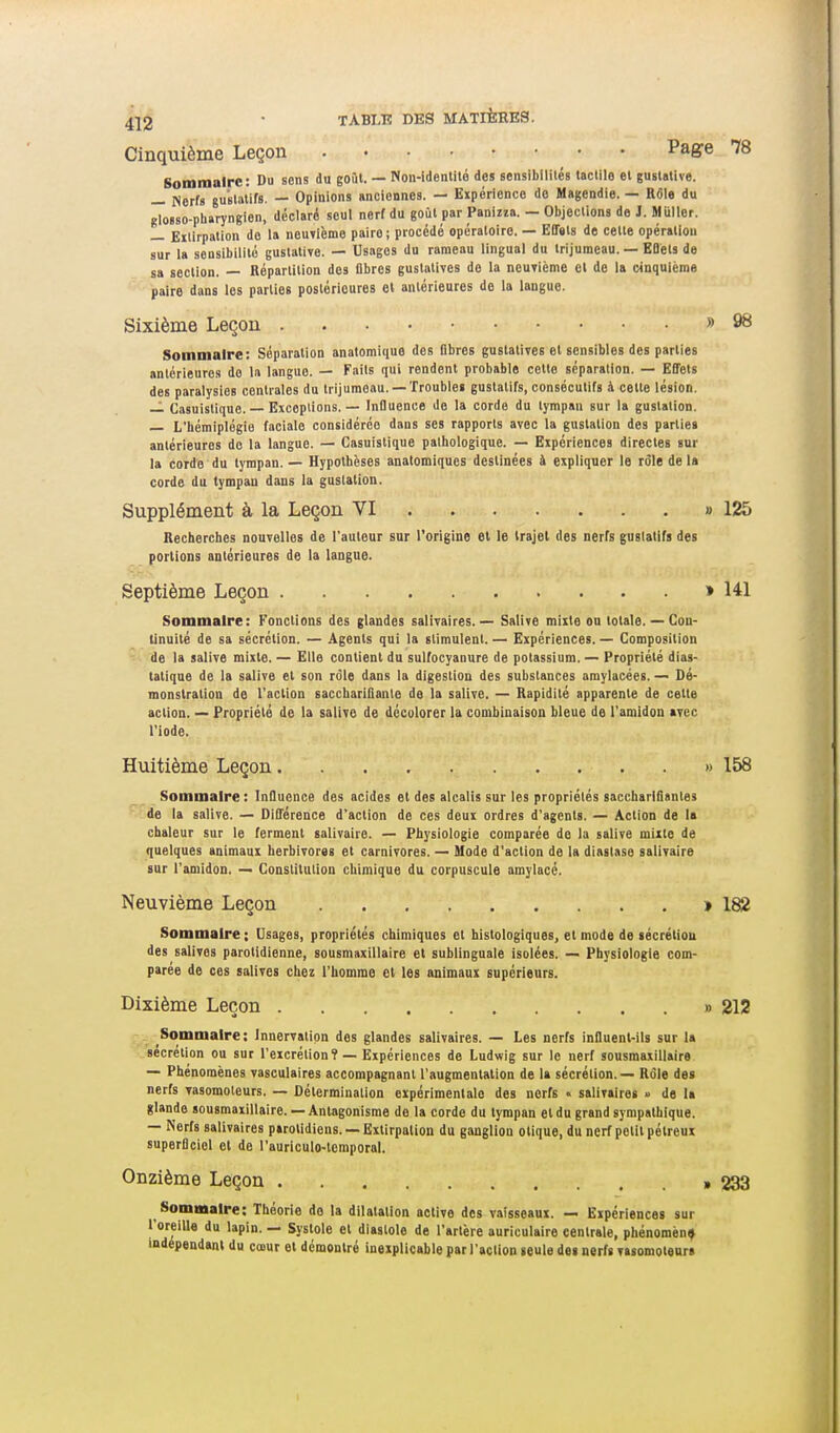 Cinquième Leçon Page 78 Sommaire: Du sens du goût. — Non-idenlilé des sensibilités taclile et guslalive. — Nerfs gu'stailfs. — Opinions sncionnes. — Expérience do Magendie. — Rôle du glosso-pharyngien, déclaré seul nerf du goût par Panina. — Objections de J. Muller. — Eilirpation do la neuTièmo pairo; procédé opératoire. — Effets de celte opération sur la sensibilité guslalive. — Usages du rameau lingual du Irijumeau. — KDets de sa section. — Répartition des flbres gustalives do la neuvième el de la cinquième paire dans les parties postérieures cl antérieures de la langue. Sixième Leçon » 98 Sommaire: Séparation anatomique des flbres gustalives et scn-sibles des parties antérieures do la langue. — Faits qui rendent probable celte séparation. — EBels des paralysies centrales du irijumeau. —Troubles gustalifs, consécutifs à cette lésion. — Casuistique. — Exceplions. — Influence do la corde du tympan sur la gustation. — L'hémiplégie faciale considérée dans ses rapports avec la gustation des partie» antérieures do la langue. — Casuistique pathologique. — Expériences directes sur la corde du tympan. — Hypothèses anatomiques destinées à expliquer le rôle de la corde du tympan dans la gustation. Supplément à la Leçon VI » 125 Recherches nouvelles de l'auteur sur l'origine et le trajet des nerfs gustalifs des portions antérieures de la langue. Septième Leçon » 141 Sommaire: Fonctions des glandes salivaires. — Salive mixte ou totale. — Con- tinuité de sa sécrétion. — Agents qui la stimulent. — Expériences. — Composition de la salive mixte. — Elle contient du sulfocyanure de potassium. — Propriété dias- tatique de la salive et son rôle dans la digestion des substances amylacées. — Dé- monstration de l'action saccharilîante de la salive. — Rapidité apparente de cette action. — Propriété de la salive de décolorer la combinaison bleue de l'amidon avec l'iode. Huitième Leçon . » 158 Sommaire : Influence des acides et des alcalis sur les propriétés sacchariSantes de la salive. — Dilîérence d'action de ces deux ordres d'agents. — Action de la chaleur sur le ferment salivaire. — Physiologie comparée do la salive mixte de quelques animaux herbivores et carnivores. — Mode d'action de la dinslase salivaire sur l'amidon. — Constitution chimique du corpuscule amylacé. Neuvième Leçon > 182 Sommaire ; Usages, propriétés chimiques et histologiques, et mode de técrétiou des salives parotidienne, sousmaxillaire et sublinguale isolées, — Physiologie com- parée de ces salives chez l'homme et les animaux supérieurs. Dixième Leçon » 212 Sommaire: Innervation des glandes salivaires. — Les nerfs influent-ils sur la sécrétion ou sur l'excrétion? — Expériences de Ludwig sur le nerf sousmaxillaire — Phénomènes vasculaires accompagnant l'augmentation de la sécrétion. — Rôle des nerfs vasomoteurs. — Détermination expérimentale des nerfs « salivaires » de I* glande sousmaxillaire.— Antagonisme do la corde du tympan et du grand sympathique. — Nerfs salivaires parolidiens. — Extirpation du ganglion otique, du nerf petit pélreux superflciol et de l'auriculo-temporal. Onzième Leçon ,233 Sommaire: Théorie do la dilatation active des vaisseaux. — Expériences sur l'oreille du lapin. — Systole el diastole de l'artère auriculaire centrale, phénomène indépendant du cœur et démontré inexplicable par l'action seule de* nerfs vasomoteurs I