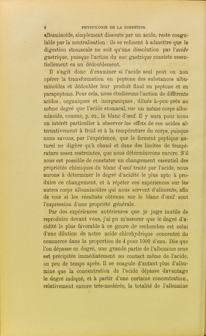 albuminoïde, simplement dissoute par un acide, reste coagu- lable par la neutralisation : ils se refusent à admettre que la digestion stomacale ne soit qu'une dissolution par Vacide gastrique, puisque l'action du suc gastrique consiste essen- tiellement en un dédoublement. Il s'agit donc d'examiner si l'acide seul peut ou non opérer la transformation en peptone des substances albu- minoïdes et dédoubler leur produit final en peptone et en parapeptone. Pour cela, nous étudierons l'action de différents acides, organiques et inorganiques, dilués à-peu -près au même degré que l'acide stomacal, sur un même corps albu- minoïde, comme, p. ex., le blanc d'œuf. Il y aura pour nous un intérêt particulier à observer les effets de ces acides al- ternativement à froid et à la température du corps, puisque nous savons, par l'expérience, que le ferment peptique na- turel ne digère qu'à chaud et dans des limites de tempé- rature assez restreintes, que nous déterminerons encore. S'il nous est possible de constater un changement essentiel des propriétés chimiques du blanc d'œuf traité par l'acide, nous aurons à déterminer le degré d'acidité le plus apte à pro- duire ce changement, et à répéter ces expériences sur les autres corps albuminoïdes qui nous servent d'aliments, afin de voir si les résultats obtenus sur le blanc d'œuf sont l'expression d'une propriété générale. Par des expériences antérieures que je juge inutile de reproduire devant vous, j'ai pu m'assurer que le degré d'a- cidité le plus favorable à ce genre de recherches est celui d'une dilution de notre acide chlorhydrique concentré du commerce dans la proportion de 4 pour 1000 d'eau. Dès que l'on dépasse ce degré, une grande partie de l'albumine crue est précipitée immédiatement au contact même de l'acide, ou peu de temps après. Il se coagule d'autant plus d'albu- mine que la concentration de l'acide dépasse davantage le degré indiqué, et à partir d'une certaine concentration, relativement encore très-modérée, la totalité de l'albumine