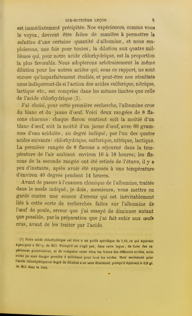 est immédiatement précipitée. Nos expériences, comme vous le voyez, devront être faites de manière à permettre la solution d'une certaine quantité d'albumine, et nous em- ploierons, une fois pour toutes, la dilution aux quatre mil- lièmes qui, pour notre acide chlorhydrique, est la proportion la plus favorable. Nous adopterons arbitrairement la môme dilution pour les autres acides qui, sous ce rapport, ne sont encore qu'imparfaitement étudiés, et peut-être nos résultats nous indiqueront-ils si l'action des acides sulfurique, nitrique, lactique etc., est comprise dans les mêmes limites que celle de l'acide chlorhydrique (1). J'ai choisi, pour cette première recherche, l'albumine crue du blanc et du jaune d'œuf. Voici deux rangées de 8 fla- cons chacune: chaque flacon contient soit la moitié d'un blanc d'œuf, soit la moitié d'un jaune d'œuf, avec 60 gram- mes d'eau acidulée, au degré indiqué, par l'un des quatre acides suivants : chlorhydrique, sulfurique, nitrique, lactique. La première rangée de 8 flacons a séjourné dans la tem- pérature de l'air ambiant environ 16 à 18 heures; les fla- cons de la seconde rangée ont été retirés de l'étuve, il y a peu d'instants, après avoir été exposés à une température d'environ 40 degrés pendant 14 heures. Avant de passer à l'examen chimique de l'albumine, traitée dans le mode indiqué, je dois, messieurs, vous mettre en garde contre une source d'erreur qui est inévitablement liée à cette sorte de recherches faites sur l'albumine de l'œuf de poule, erreur que j'ai essayé de diminuer autant que possible, parla préparation que j'ai fait subir aux œufs crus, avant de les traiter par l'acide. (I) Noire acide clilorhydrique est lilré à un poids spéciGqiie de 1,10, ce qui équivaut à-peu-prés à 20 <>\o de HCI. Puisqu'il ne s'agll pas, dans celle leçon , de faire des ex- périences quantitatives, ni de comparer enlre elles les forces des dltférenls acide», nous avons pu sans danger prendre 4 millièmes pour tous les acides. Mais seulement pour l'acide chlorhydrique ce degré de dilution a UQ sens déterminé, puisqu'il équivaut à 0,8 gr. de HCl dans U litre.