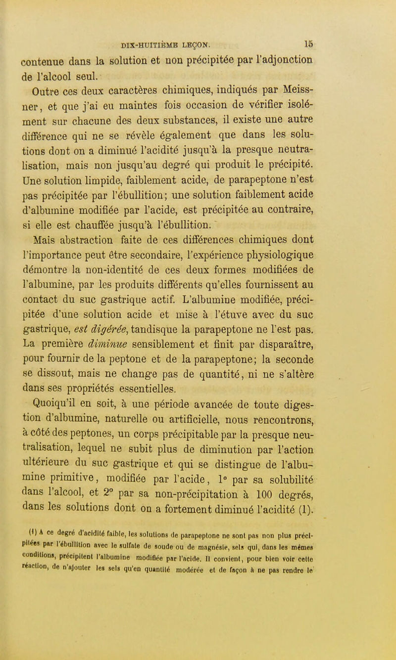 contenue dans la solution et non précipitée par l'adjonction de l'alcool seul. Outre ces deux caractères chimiques, indiqués par Meiss- ner, et que j'ai eu maintes fois occasion de vérifier isolé- ment sur chacune des deux substances, il existe une autre différence qui ne se révèle également que dans les solu- tions dont on a diminué l'acidité jusqu'à la presque neutra- lisation, mais non jusqu'au degré qui produit le précipité. Une solution limpide, faiblement acide, de parapeptone n'est pas précipitée par l'ébullition; une solution faiblement acide d'albumine modifiée par l'acide, est précipitée au contraire, si elle est chauffée jusqu'à l'ébullition.  Mais abstraction faite de ces différences chimiques dont l'importance peut être secondaire, l'expérience physiologique démontre la non-identité de ces deux formes modifiées de l'albumine, par les produits différents qu'elles fournissent au contact du suc gastrique actif. L'albumine modifiée, préci- pitée d'une solution acide et mise à l'étuve avec du suc gastrique, est digérée^ tandisque la parapeptone ne l'est pas. La première diminue sensiblement et finit par disparaître, pour fournir de la peptone et de la parapeptone; la seconde se dissout, mais ne change pas de quantité, ni ne s'altère dans ses propriétés essentielles. Quoiqu'il en soit, à une période avancée de toute diges- tion d'albumine, naturelle ou artificielle, nous rencontrons, à côté des peptones, un corps précipitable par la presque neu- tralisation, lequel ne subit plus de diminution par l'action ultérieure du suc gastrique et qui se distingue de l'albu- mine primitive, modifiée par l'acide, 1° par sa solubilité dans l'alcool, et 2° par sa non-précipitation à 100 degrés, dans les solutions dont on a fortement diminué l'acidité (1). (1) A ce degré d'acidllé faible, les solullons de parapeptone ne sont pas non plus préci- pitées par l'ébullliion avec le sulfate de soude ou de magnésie, sels qui, dans les mêmes coDdilioDS, précipitent l'albumine modifiée par l'acide. Il convient, pour bien voir cette réaction, de n'ajouter les sels qu'en quantité modérée et de façon ft ne pas rendre le