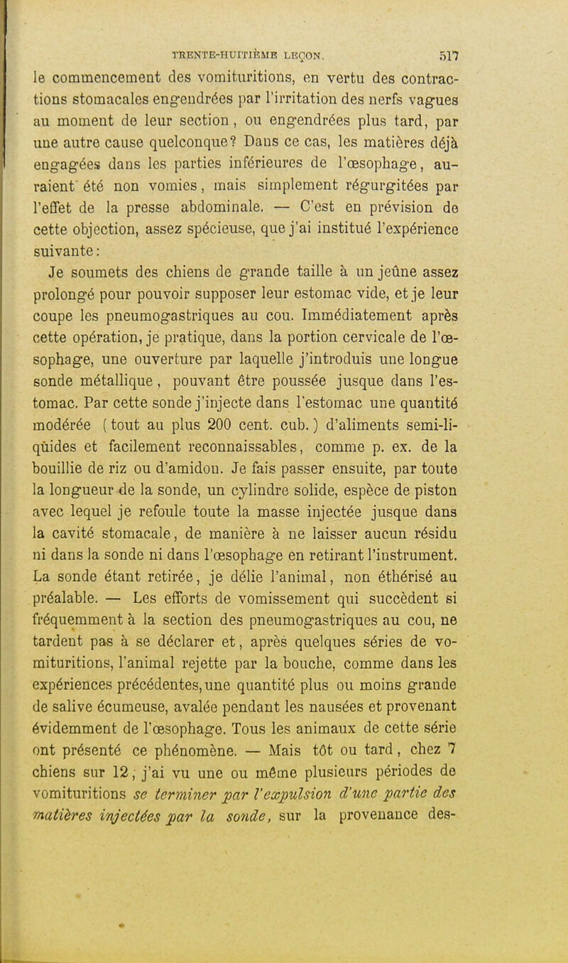 le commencement des vomituritions, en vertu des contrac- tions stomacales eng-eudrées par l'irritation des nerfs vagues au moment de leur section, ou engendrées plus tard, par une autre cause quelconque? Dans ce cas, les matières déjà engagées dans les parties inférieures de l'œsophage, au- raient été non vomies, mais simplement régurgitées par l'effet de la presse abdominale. — C'est en prévision de cette objection, assez spécieuse, que j'ai institué l'expérience suivante : Je soumets des chiens de grande taille à un jeûne assez prolongé pour pouvoir supposer leur estomac vide, et je leur coupe les pneumogastriques au cou. Immédiatement après cette opération, je pratique, dans la portion cervicale de l'œ- sophage, une ouverture par laquelle j'introduis une longue sonde métallique, pouvant être poussée jusque dans l'es- tomac. Par cette sonde j'injecte dans l'estomac une quantité modérée ( tout au plus 200 cent. cub. ) d'aliments semi-li- quides et facilement reconnaissables, comme p. ex. de la bouillie de riz ou d'amidon. Je fais passer ensuite, par toute la longueur de la sonde, un cylindre solide, espèce de piston avec lequel je refoule toute la masse injectée jusque dans la cavité stomacale, de manière à ne laisser aucun résidu ni dans la sonde ni dans l'œsophage en retirant l'instrument. La sonde étant retirée, je délie l'animal, non éthérisé au préalable. — Les efforts de vomissement qui succèdent si fréquemment à la section des pneumogastriques au cou, ne tardent pas à se déclarer et, après quelques séries de vo- mituritions, l'animal rejette par la bouche, comme dans les expériences précédentes, une quantité plus ou moins grande de salive écumeuse, avalée pendant les nausées et provenant évidemment de l'œsophage. Tous les animaux de cette série ont présenté ce phénomène. — Mais tôt ou tard, chez 7 chiens sur 12, j'ai vu une ou même plusieurs périodes de vomituritions se terminer par l'expulsion d'une partie des matières injectées par la sonde, sur la provenance des-