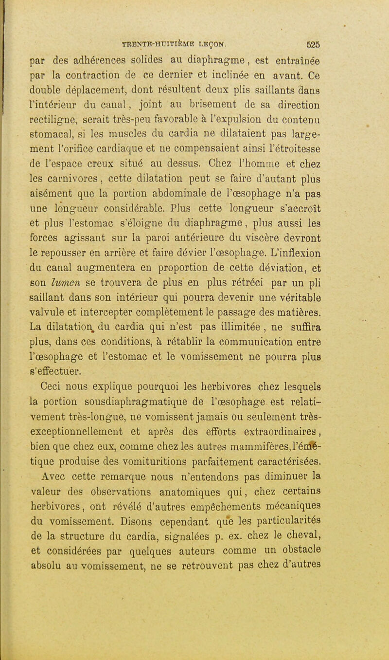 par des adhérences solides au diaphrag-me, est entraînée par la contraction de ce dernier et inclinée en avant. Ce double déplacement, dont résultent deux plis saillants dans l'intérieur du canal, joint au brisement de sa direction rectiligne, serait très-peu favorable à l'expulsion du contenu stomacal, si les muscles du cardia ne dilataient pas large- ment l'orifice cardiaque et ne compensaient ainsi l'étroitesse de l'espace creux situé au dessus. Chez l'homme et chez les carnivores, cette dilatation peut se faire d'autant plus aisément que la portion abdominale de l'œsophage n'a pas une longueur considérable. Plus cette longueur s'accroît et plus l'estomac s'éloigne du diaphragme, plus aussi les forces agissant sur la paroi antérieure du viscère devront le repousser en arrière et faire dévier l'œsophage. L'inflexion du canal augmentera en proportion de cette déviation, et son lumen se trouvera de plus en plus rétréci par un pli saillant dans son intérieur qui pourra devenir une véritable valvule et intercepter complètement le passage des matières. La dilatation^ du cardia qui n'est pas illimitée , ne suffira plus, dans ces conditions, à rétablir la communication entre l'œsophage et l'estomac et le vomissement ne pourra plus s'effectuer. Ceci nous explique pourquoi les herbivores chez lesquels la portion sousdiaphragmatique de l'œsophage est relati- vement très-longue, ne vomissent jamais ou seulement très- exceptionnellement et après des efforts extraordinaires, bien que chez eux, comme chez les autres mammifères,l'énîl- tique produise des vomituritions parfaitement caractérisées. Avec cette remarque nous n'entendons pas diminuer la valeur des observations anatomiques qui, chez certains herbivores, ont révélé d'autres empêchements mécaniques du vomissement. Disons cependant que les particularités de la structure du cardia, signalées p. ex. chez le cheval, et considérées par quelques auteurs comme un obstacle absolu au vomissement, ne se retrouvent pas chez d'autres