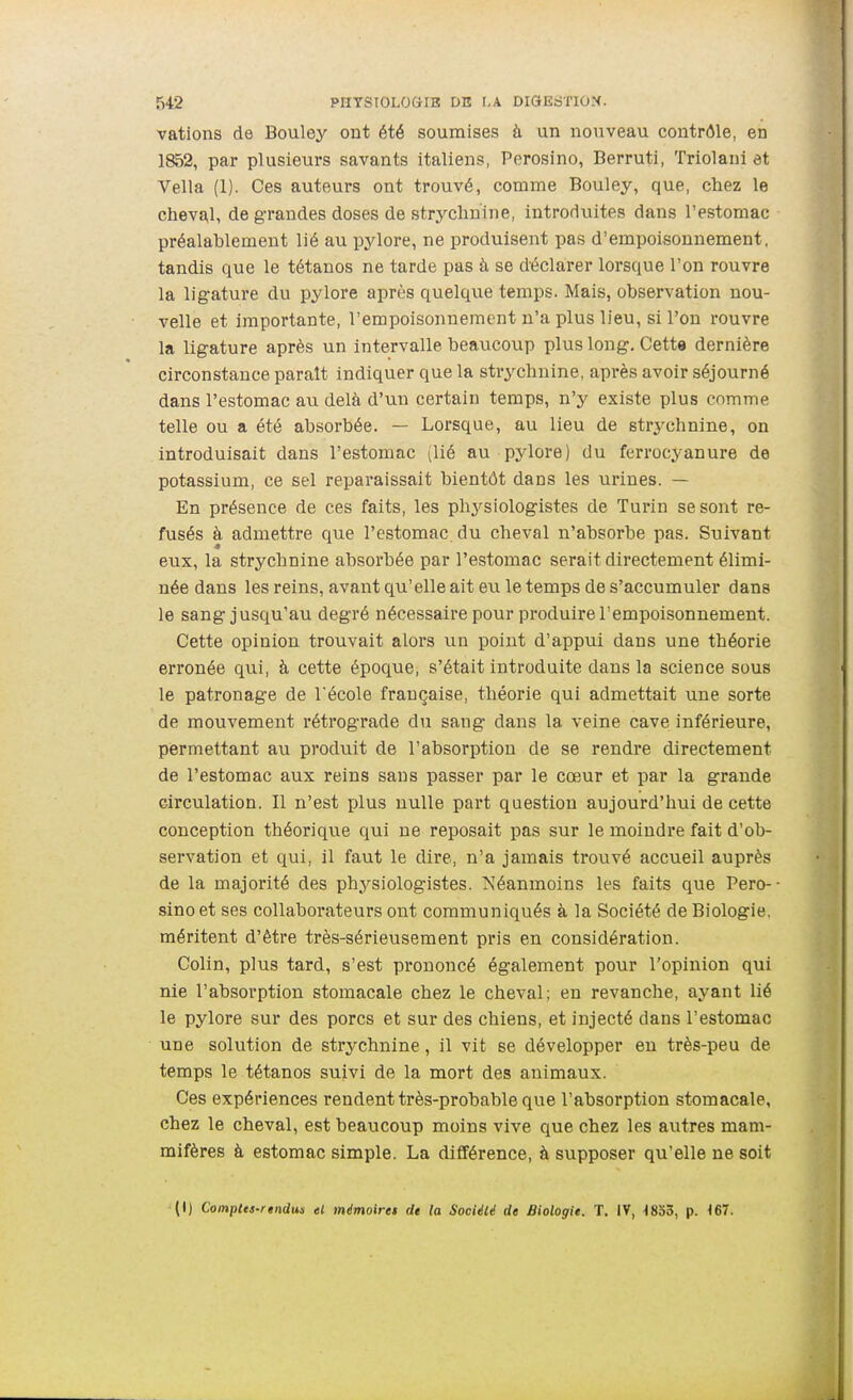 vations de Bouley ont été soumises à un nouveau contrôle, en 1852, par plusieurs savants Italiens, Perosino, Berruti, Triolani et Vella (1). Ces auteurs ont trouvé, comme Bouley, que, chez le chev^l, de grandes doses de strychnine, introduites dans l'estomac préalablement lié au pylore, ne produisent pas d'empoisonnement, tandis que le tétanos ne tarde pas à se déclarer lorsque l'on rouvre la ligature du pylore après quelque temps. Mais, observation nou- velle et importante, l'empoisonnement n'a plus lieu, si l'on rouvre la ligature après un intervalle beaucoup plus long. Cette dernière circonstance paraît indiquer que la strychnine, après avoir séjourné dans l'estomac au delà d'un certain temps, n'y existe plus comme telle ou a été absorbée. — Lorsque, au lieu de strj^chnine, on introduisait dans l'estomac ^lié au pylore) du ferrocyanure de potassium, ce sel reparaissait bientôt dans les urines. — En présence de ces faits, les physiologistes de Turin se sont re- fusés à admettre que l'estomac, du cheval n'absorbe pas. Suivant eux, la strychnine absorbée par l'estomac serait directement élimi- née dans les reins, avant qu'elle ait eu le temps de s'accumuler dans le sang jusqu'au degré nécessaire pour produire l'empoisonnement. Cette opinion trouvait alors un point d'appui dans une théorie erronée qui, à cette époque, s'était introduite dans la science sous le patronage de l'école française, théorie qui admettait une sorte de mouvement rétrograde du sang dans la veine cave inférieure, permettant au produit de l'absorption de se rendre directement de l'estomac aux reins sans passer par le cœur et par la grande circulation. Il n'est plus nulle pai*t question aujourd'hui de cette conception théorique qui ne reposait pas sur le moindre fait d'ob- servation et qui, il faut le dire, n'a jamais trouvé accueil auprès de la majorité des physiologistes. Néanmoins les faits que Pero- sino et ses collaborateurs ont communiqués à la Société de Biologie, méritent d'être très-sérieusement pris en considération. Colin, plus tard, s'est prononcé également pour l'opinion qui nie l'absorption stomacale chez le cheval; en revanche, ayant lié le pylore sur des porcs et sur des chiens, et injecté dans l'estomac une solution de strychnine, il vit se développer eu très-peu de temps le tétanos suivi de la mort des animaux. Ces expériences rendent très-probable que l'absorption stomacale, chez le cheval, est beaucoup moins vive que chez les autres mam- mifères à estomac simple. La différence, à supposer qu'elle ne soit (1) Compltt-rindun el mémoiret de la Société de Biologie. T. IV, •1833, p. 167.