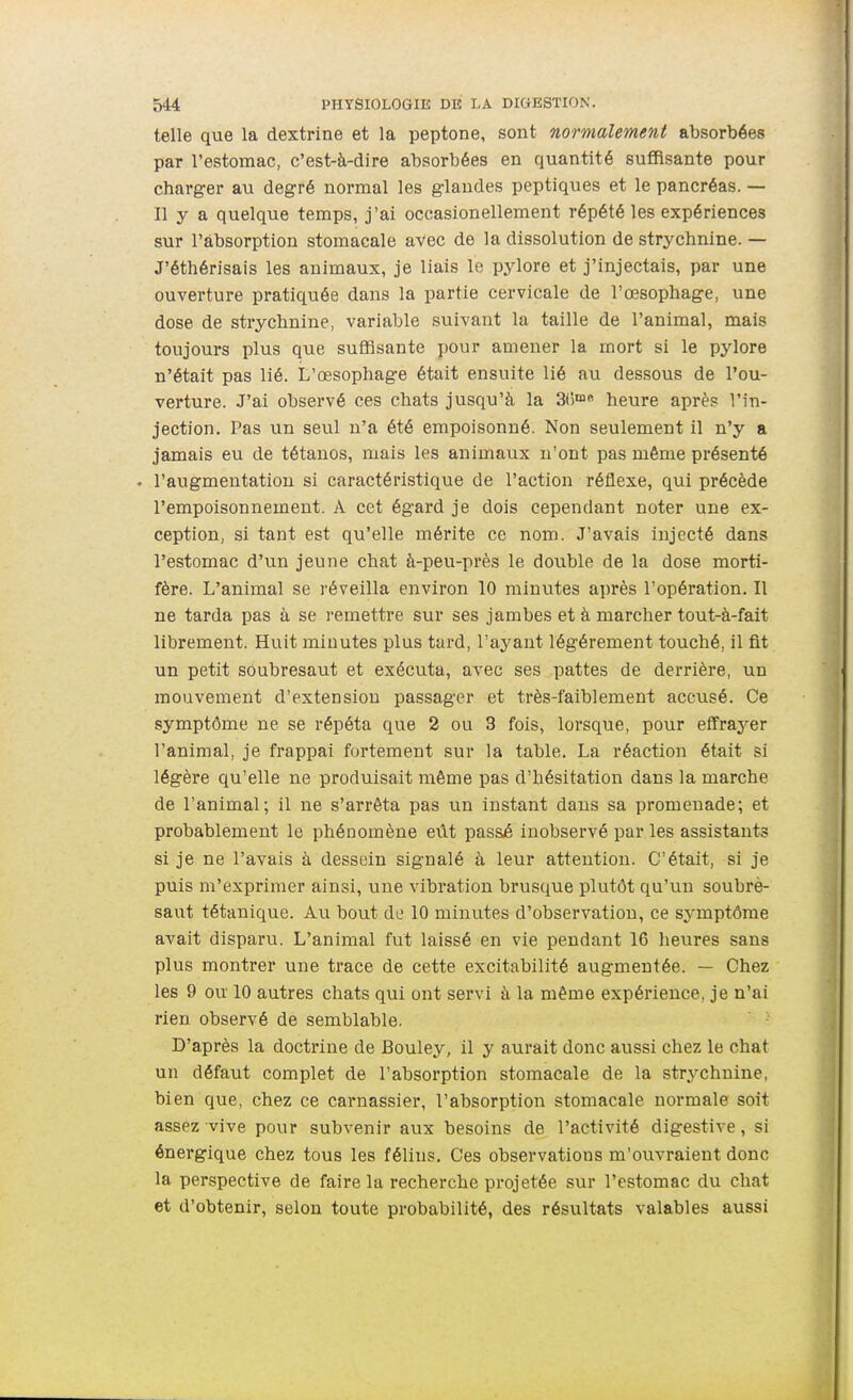 telle que la dextrine et la peptone, sont normalement absorbées par l'estomac, c'est-à-dire absorbées en quantité suffisante pour charger au degré normal les glandes peptiques et le pancréas. — Il y a quelque temps, j'ai occasionellement répété les expériences sur l'absorption stomacale avec de la dissolution de strychnine. — J'éthérisais les animaux, je liais le pylore et j'injectais, par une ouverture pratiquée dans la partie cervicale de l'œsophage, une dose de strychnine, variable suivant la taille de l'animal, mais toujours plus que suffisante pour amener la mort si le pylore n'était pas lié. L'œsophage était ensuite lié au dessous de l'ou- verture. J'ai observé ces chats jusqu'à la 3t5™« heure après l'in- jection. Pas un seul n'a été empoisonné. Non seulement il n'y a jamais eu de tétanos, mais les animaux n'ont pas même présenté . l'augmentation si caractéristique de l'action réflexe, qui précède l'empoisonnement. A cet égard je dois cependant noter une ex- ception, si tant est qu'elle mérite ce nom. J'avais injecté dans l'estomac d'un jeune chat à-peu-près le double de la dose morti- fère. L'animal se réveilla environ 10 minutes après l'opération. Il ne tarda pas à se remettre sur ses jambes et à marcher tout-à-fait librement. Huit minutes plus tard, l'ayant légèrement touché, il fit un petit soubresaut et exécuta, avec ses pattes de derrière, un mouvement d'extension passager et très-faiblement accusé. Ce symptôme ne se répéta que 2 ou 3 fois, lorsque, pour effrayer l'animal, je frappai fortement sur la table. La réaction était si légère qu'elle ne produisait même pas d'hésitation dans la marche de l'animal; il ne s'arrêta pas un instant daus sa promenade; et probablement le phénomène eût passé inobservé par les assistants si je ne l'avais à dessein signalé à leur attention. C'était, si je puis m'exprimer ainsi, une vibration brusque plutôt qu'un soubrè- saut tétanique. Au bout do 10 minutes d'observation, ce symptôme avait disparu. L'animal fut laissé en vie pendant 16 heures sans plus montrer une trace de cette excitabilité augmentée. — Chez les 9 ou 10 autres chats qui ont servi à la même expérience, je n'ai rien observé de semblable. D'après la doctrine de Bouley, il y aurait donc aussi chez le chat un défaut complet de l'absorption stomacale de la str.ychnine, bien que, chez ce carnassier, l'absorption stomacale normale soit assez vive pour subvenir aux besoins de l'activité digestive, si énergique chez tous les félins. Ces observations m'ouvraient donc la perspective de faire la recherche projetée sur l'estomac du chat et d'obtenir, selon toute probabilité, des résultats valables aussi