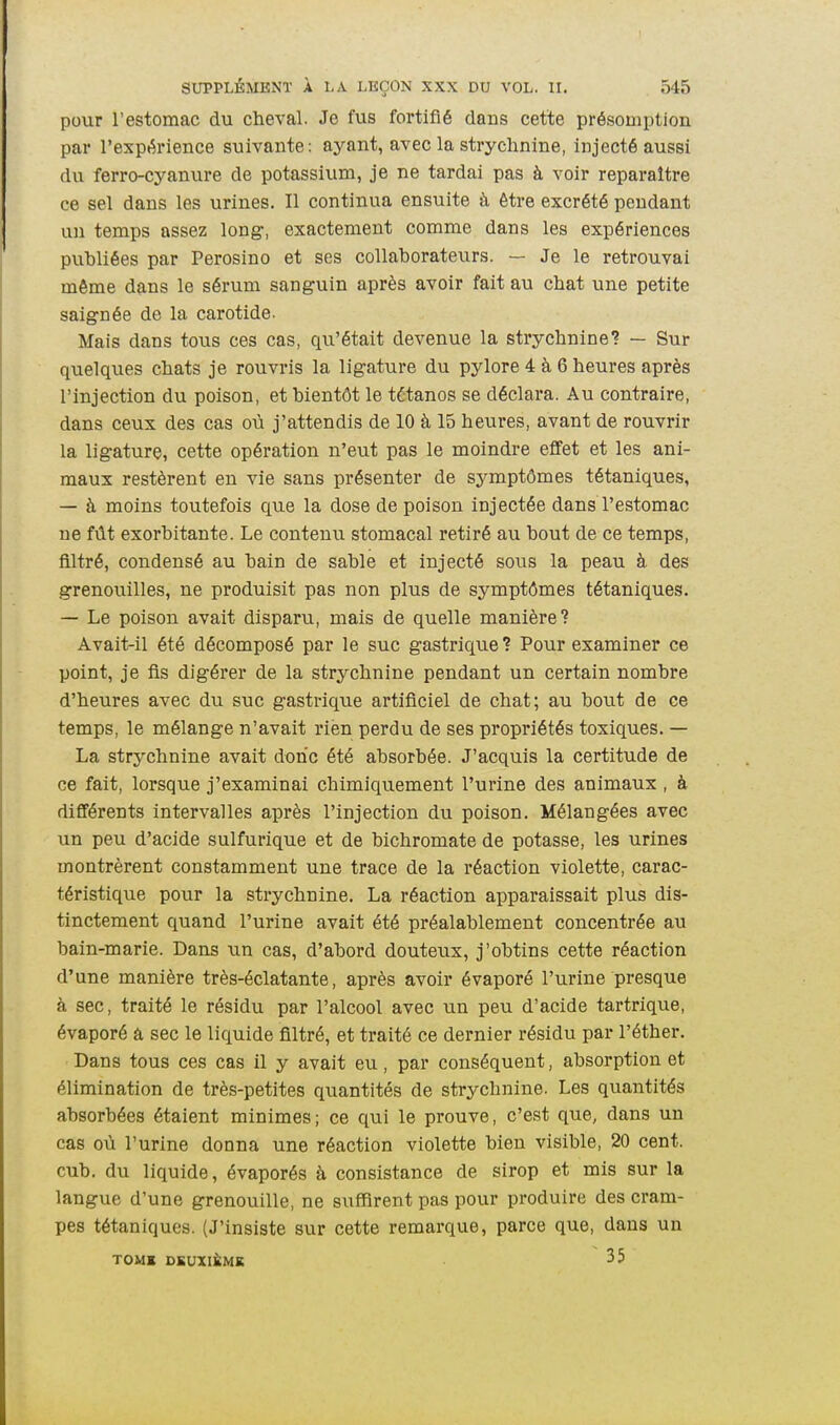 pour l'estomac du cheval. Je fus fortifié dans cette présomption par l'expérience suivante: ayant, avec la strychnine, injecté aussi du ferro-cyanure de potassium, je ne tardai pas à voir reparaître ce sel dans les urines. Il continua ensuite à être excrété pendant un temps assez long, exactement comme dans les expériences publiées par Perosino et ses collaborateurs. — Je le retrouvai même dans le sérum sanguin après avoir fait au chat une petite saignée de la carotide. Mais dans tous ces cas, qu'était devenue la strychnine? — Sur quelques chats je rouvris la ligature du pylore 4 à 6 heures après l'injection du poison, et bientôt le tétanos se déclara. Au contraire, dans ceux des cas où j'attendis de 10 à 15 heures, avant de rouvrir la ligature, cette opération n'eut pas le moindre effet et les ani- maux restèrent en vie sans présenter de symptômes tétaniques, — à moins toutefois que la dose de poison injectée dans l'estomac ne fût exorbitante. Le contenu stomacal retiré au bout de ce temps, filtré, condensé au bain de sable et injecté sous la peau à des grenouilles, ne produisit pas non plus de symptômes tétaniques. — Le poison avait disparu, mais de quelle manière? Avait-il été décomposé par le suc gastrique? Pour examiner ce point, je fis digérer de la strychnine pendant un certain nombre d'heures avec du suc gastrique artificiel de chat; au bout de ce temps, le mélange n'avait rien perdu de ses propriétés toxiques. — La strychnine avait donc été absorbée. J'acquis la certitude de ce fait, lorsque j'examinai chimiquement l'urine des animaux , à différents intervalles après l'injection du poison. Mélangées avec un peu d'acide sulfurique et de bichromate de potasse, les urines montrèrent constamment une trace de la réaction violette, carac- téristique pour la strychnine. La réaction apparaissait plus dis- tinctement quand l'urine avait été préalablement concentrée au bain-marie. Dans un cas, d'abord douteux, j'obtins cette réaction d'une manière très-éclatante, après avoir évaporé l'urine presque à sec, traité le résidu par l'alcool avec un peu d'acide tartrique, évaporé â sec le liquide filtré, et traité ce dernier résidu par l'éther. Dans tous ces cas il y avait eu, par conséquent, absorption et élimination de très-petites quantités de strychnine. Les quantités absorbées étaient minimes; ce qui le prouve, c'est que, dans un cas où l'urine donna une réaction violette bien visible, 20 cent, cub, du liquide, évaporés à consistance de sirop et mis sur la langue d'une grenouille, ne suffirent pas pour produire des cram- pes tétaniques. (J'insiste sur cette remarque, parce que, dans un TOMK DEUXIÈME 35