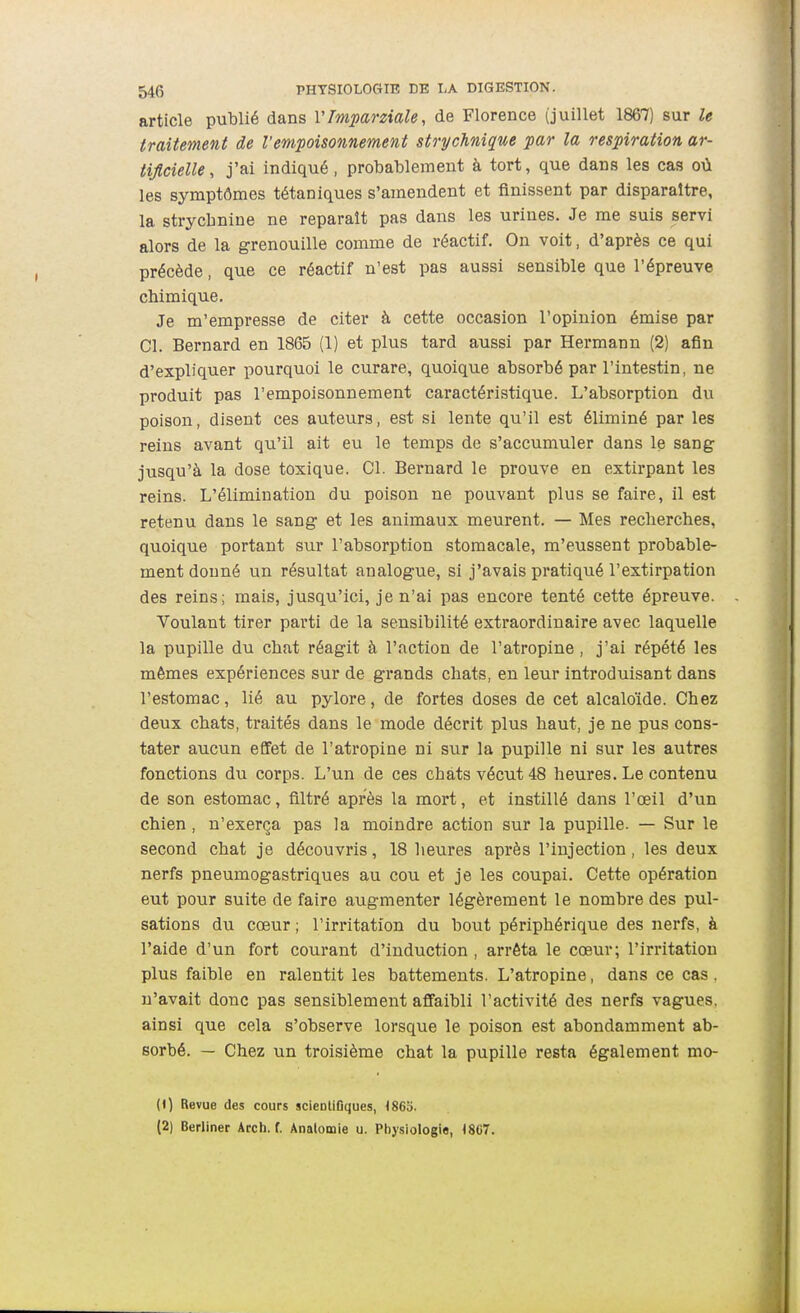 article publié dans VMparziale, de Florence (juillet 1867) sur le traitement de l'empoisonnement strychnique par la respiration ar- tificielle, j'ai indiqué, probablement à tort, que dans les cas où les symptômes tétaniques s'amendent et finissent par disparaître, la strychnine ne reparaît pas dans les urines. Je me suis servi alors de la grenouille comme de réactif. On volt, d'après ce qui précède, que ce réactif n'est pas aussi sensible que l'épreuve chimique. Je m'empresse de citer à cette occasion l'opinion émise par Cl. Bernard en 1865 (1) et plus tard aussi par Hermann (2) afin d'expliquer pourquoi le curare, quoique absorbé par l'intestin, ne produit pas l'empoisonnement caractéristique. L'absorption du poison, disent ces auteurs, est si lente qu'il est éliminé par les reins avant qu'il ait eu le temps de s'accumuler dans le sang jusqu'à la dose toxique. Cl. Bernard le prouve en extirpant les reins. L'élimination du poison ne pouvant plus se faire, il est retenu dans le sang et les animaux meurent. — Mes recherches, quoique portant sur l'absorption stomacale, m'eussent probable- ment donné un résultat analogue, si j'avais pratiqué l'extirpation des reins; mais, jusqu'ici, je n'ai pas encore tenté cette épreuve. Voulant tirer parti de la sensibilité extraordinaire avec laquelle la pupille du chat réagit à l'action de l'atropine, j'ai répété les mêmes expériences sur de grands chats, en leur introduisant dans l'estomac, lié au pylore, de fortes doses de cet alcaloïde. Chez deux chats, traités dans le mode décrit plus haut, je ne pus cons- tater aucun effet de l'atropine ni sur la pupille ni sur les autres fonctions du corps. L'un de ces chats vécut 48 heures. Le contenu de son estomac, filtré après la mort, et instillé dans l'œil d'un chien, n'exerça pas la moindre action sur la pupille. — Sur le second chat je découvris, 18 heures après l'injection, les deux nerfs pneumogastriques au cou et je les coupai. Cette opération eut pour suite de faire augmenter légèrement le nombre des pul- sations du cœur ; l'irritation du bout périphérique des nerfs, à l'aide d'un fort courant d'induction , arrêta le cœur; l'irritation plus faible en ralentit les battements. L'atropine, dans ce cas, n'avait donc pas sensiblement affaibli l'activité des nerfs vagues, ainsi que cela s'observe lorsque le poison est abondamment ab- sorbé. — Chez un troisième chat la pupille resta également mo- (1) Revue des cours scientiflques, (86o. (2) Berliner Arch. f. Analomie u. Physiologie, 1807.