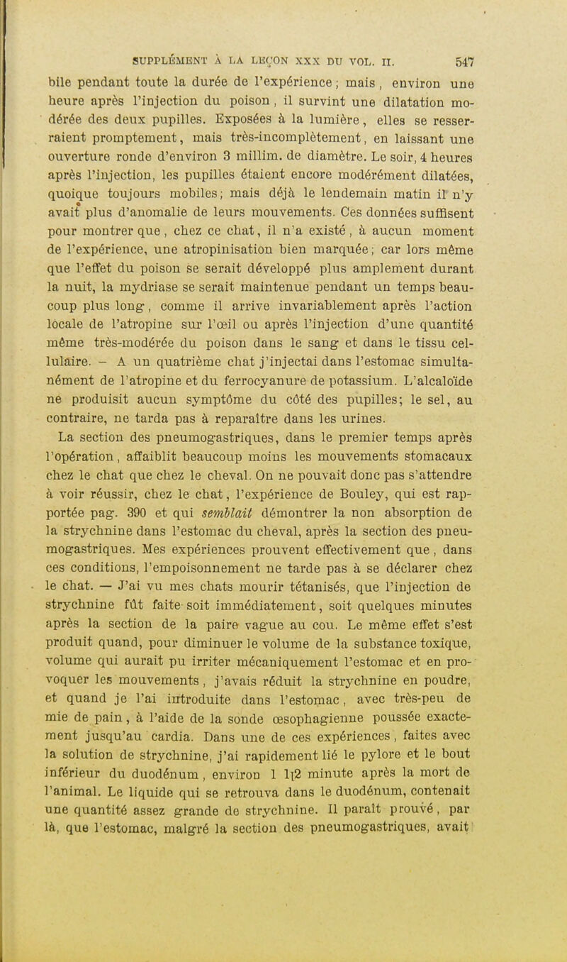 bile pendant toute la durée de l'expérience ; mais , environ une heure après l'injection du poison , il survint une dilatation mo- dérée des deux pupilles. Exposées à la lumière, elles se resser- raient prompteraent, mais très-incomplètement, en laissant une ouverture ronde d'environ 3 millim. de diamètre. Le soir, 4 heures après l'injection, les pupilles étaient encore modérément dilatées, quoique toujours mobiles ; mais déjà le lendemain matin ir n'y avait plus d'anomalie de leurs mouvements. Ces données suffisent pour montrer que, chez ce chat, il n'a existé, à aucun moment de l'expérience, une atropinisation bien marquée; car lors même que l'effet du poison se serait développé plus amplement durant la nuit, la mydriase se serait maintenue pendant un temps beau- coup plus long, comme il arrive invariablement après l'action locale de l'atropine sur l'œil ou après l'injection d'une quantité même très-modérée du poison dans le sang et dans le tissu cel- lulaire. - A un quatrième chat j'injectai dans l'estomac simulta- nément de l'atropine et du ferrocyanure de potassium. L'alcaloMe ne produisit aucun symptôme du côté des pupilles; le sel, au contraire, ne tarda pas à reparaître dans les urines. La section des pneumogastriques, dans le premier temps après l'opération, affaiblit beaucoup moins les mouvements stomacaux chez le chat que chez le cheval. On ne pouvait donc pas s'attendre à voir réussir, chez le chat, l'expérience de Bouley, qui est rap- portée pag. 390 et qui semblait démontrer la non absorption de la strychnine dans l'estomac du cheval, après la section des pneu- mogastriques. Mes expériences prouvent effectivement que , dans ces conditions, l'empoisonnement ne tarde pas à se déclarer chez le chat. — J'ai vu mes chats mourir tétanisés, que l'injection de strychnine fût faite soit immédiatement, soit quelques minutes après la section de la paire vague au cou. Le môme effet s'est produit quand, pour diminuer le volume de la substance toxique, volume qui aurait pu irriter mécaniquement l'estomac et en pro- voquer les mouvements, j'avais réduit la strychnine en poudre, et quand je l'ai introduite dans l'estomac, avec très-peu de mie de pain, à l'aide de la sonde œsophagienne poussée exacte- ment jusqu'au cardia. Dans une de ces expériences, faites avec la solution de strychnine, j'ai rapidement lié le pylore et le bout inférieur du duodénum , environ 1 li2 minute après la mort de l'animal. Le liquide qui se retrouva dans le duodénum, contenait une quantité assez grande de strychnine. Il paraît prouvé, par là, que l'estomac, malgré la section des pneumogastriques, avait