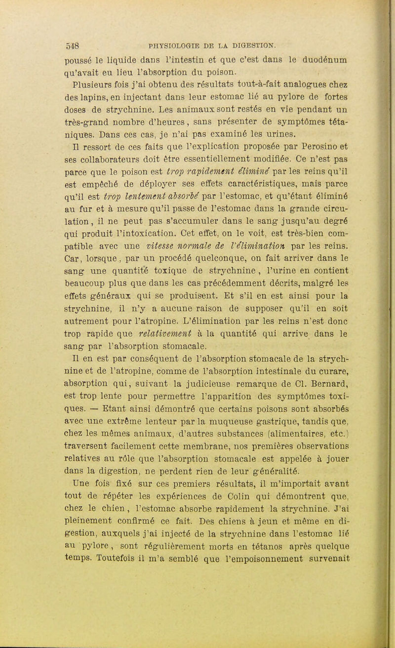 poussé le liquide dans l'intestin et que c'est dans le duodénum qu'avait eu lieu l'absorption du poison. Plusieurs fois j'ai obtenu des résultats tout-à-fait analogues chez des lapins, en injectant dans leur estomac lié au pylore de fortes doses de strychnine. Les animaux sont restés en vie pendant un très-grand nombre d'heures, sans présenter de symptômes téta- niques. Dans ces cas, je n'ai pas examiné les urines. Il ressort de ces faits que l'explication proposée par Perosino et ses collaborateurs doit être essentiellement modifiée. Ce n'est pas parce que le poison est trop rapidement éliminé par les reins qu'il est empêché de déployer ses effets caractéristiques, mais parce qu'il est trop lentement aisorié par l'estomac, et qu'étant éliminé au fur et à mesure qu'il passe de l'estomac dans la grande circu- lation, il ne peut pas s'accumuler dans le sang jusqu'au degré qui produit l'intoxication. Cet effet, on le voit, est très-bien com- patible avec une vitesse normale de l'élimination par les reins. Car, lorsque, par un procédé quelconque, on fait arriver dans le sang une quantité toxique de strychnine , l'urine en contient beaucoup plus que dans les cas précédemment décrits, malgré les effets généraux qui se produisent. Et s'il en est ainsi pour la strychnine, il n'y a aucune raison de supposer qu'il en soit autrement pour l'atropine. L'élimination par les reins n'est donc trop rapide que relativement à la quantité qui arrive dans le sang par l'absorption stomacale. Il en est par conséquent de l'absorption stomacale de la strych- nine et de l'atropine, comme de l'absorption intestinale du curare, absorption qui, suivant la judicieuse remarque de Cl. Bernard, est trop lente pour permettre l'apparition des symptômes toxi- ques. — Etant ainsi démontré que certains poisons sont absorbés avec une extrême lenteur par la muqueuse gastrique, tandis que, chez les mêmes animaux, d'autres substances (alimentaires, etc.) traversent facilement cette membrane, nos premières observations relatives au rôle que l'absorption stomacale est appelée à jouer dans la digestion, ne perdent rien de leur généralité. Une fois fixé sur ces premiers résultats, il m'importait avant tout de répéter les expériences de Colin qui démontrent que, chez le chien, l'estomac absorbe rapidement la strychnine. J'ai pleinement confirmé ce fait. Des chiens à jeun et même en di- gestion, auxquels j'ai injecté de la strj'-chnine dans l'estomac lié au pylore, sont régulièrement morts en tétanos après quelque temps. Toutefois il m'a semblé que l'empoisonnement survenait