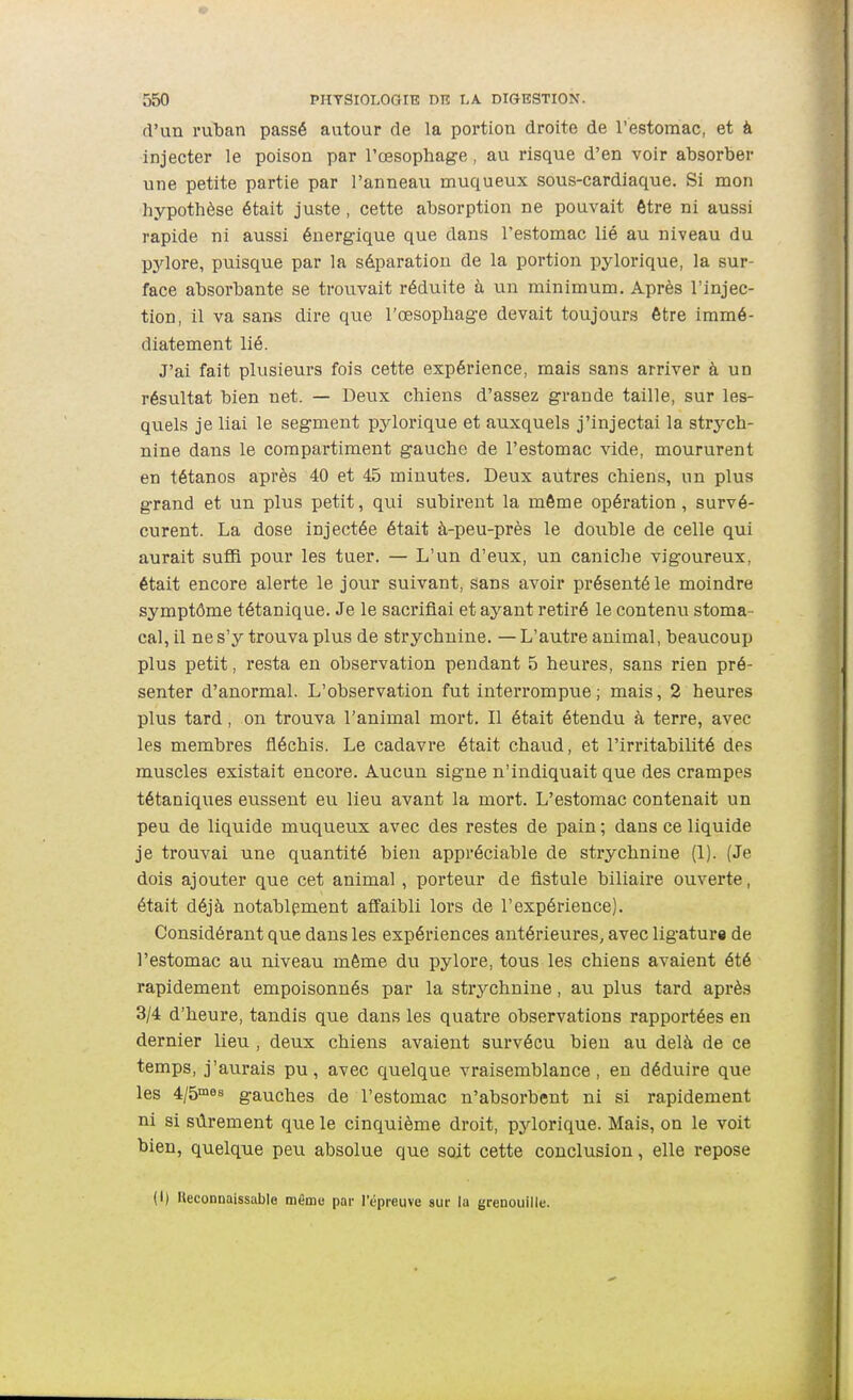 d'un ruban passé autour de la portion droite de l'estomac, et à injecter le poison par l'œsophage, au risque d'en voir absorber une petite partie par l'anneau muqueux sous-cardiaque. Si mon hypothèse était juste, cette absorption ne pouvait être ni aussi rapide ni aussi énergique que dans l'estomac lié au niveau du pj'^lore, puisque par la séparation de la portion pylorique, la sur- face absorbante se trouvait réduite à un minimum. Après l'injec- tion, il va sans dire que l'œsophage devait toujours être immé- diatement lié. J'ai fait plusieurs fois cette expérience, mais sans arriver à un résultat bien net. — Deux chiens d'assez grande taille, sur les- quels je liai le segment pylorique et auxquels j'injectai la strych- nine dans le compartiment gauche de l'estomac vide, moururent en tétanos après 40 et 45 minutes. Deux autres chiens, un plus grand et un plus petit, qui subirent la môme opération , survé- curent. La dose injectée était à-peu-près le double de celle qui aurait suffi pour les tuer. — L'un d'eux, un caniche vigoureux, était encore alerte le jour suivant, sans avoir présenté le moindre symptôme tétanique. Je le sacrifiai et ayant retiré le contenu stoma- cal, il ne s'y trouva plus de strychnine. — L'autre animal, beaucoup plus petit, resta en observation pendant 5 heures, sans rien pré- senter d'anormal. L'observation fut interrompue; mais, 2 heures plus tard, on trouva l'animal mort. Il était étendu à terre, avec les membres fléchis. Le cadavi'e était chaud, et l'irritabilité des muscles existait encore. Aucun signe n'indiquait que des crampes tétaniques eussent eu lieu avant la mort. L'estomac contenait un peu de liquide muqueux avec des restes de pain ; dans ce liquide je trouvai une quantité bien appréciable de strychnine (1). (Je dois ajouter que cet animal , porteur de fistule biliaire ouverte, était déjà notablement affaibli lors de l'expérience). Considérant que dans les expériences antérieures, avec ligatura de l'estomac au niveau môme du pylore, tous les chiens avaient été rapidement empoisonnés par la strychnine, au plus tard après 3/4 d'heure, tandis que dans les quatre observations rapportées en dernier lieu , deux chiens avaient survécu bien au delà de ce temps, j'aurais pu, avec quelque vraisemblance, en déduire que les 4/5°'es gauches de l'estomac n'absorbent ni si rapidement ni si sûrement que le cinquième droit, pylorique. Mais, on le voit bien, quelque peu absolue que soit cette conclusion, elle repose (I) Heconnaissable même par l'épreuve sur la grenouille.