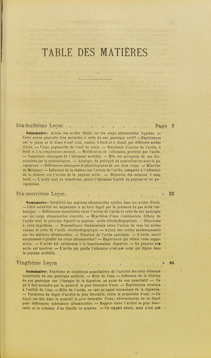 TABLE DES MATIÈRES Dix-huitième Leçou Pag-e Sommaire: Aciion des acides dilués sur les corps albtiminoïdes liquides. — Celle aciion peul-elle êire assimilée h celle du suc gastrique actif?—Expe'riences sur le jaune el le blanc d'œuf crus, traités, à froid et h chaud, par différents acides dilués. — Corps peptonoïdc de l'œuf de poule. — Similitude d'action de l'acide, à froid et k la Ipmpéralure animale. — Modification de l'albumine, produite par l'acide. — Caractères chimiques de l'albumine modifiée. — Elle est précipitée de ses dis- solutions par la neutralisation. — Analogie du précipité de neutralisation avec la pa- rapeptone. — Différences chimiques el physiologiques de ces deux corps. — Réaction de Meissner. — Infiuence de la chaleur sur l'action de l'acide, comparée à l'influenco de la chaleur sur l'action de la pepsine acide. — Digestion des animaux i\ sang frord.— L'acide seul ne transforme jamais l'albumine liquide en peplone et en pa- rapeplone. Dix-neuvième Leçon » Sommaire: Solubilité des matières albuminoïdes solides dans les acides dilués. — Celle solubilité est augmentée à un haut degré par la présence du gaz acide car- bonique. — Différences essentielles entre l'action de l'acide et celle du suc gastrique sur les corps albuminoïdes concrets. — Hypothèse d'une combinaison définie de l'acide avec le principe digestif ou pepsine: acide chlorbydropeptique. — Objections i\ cette hypothèse. — Dissemblance fondamentale entre l'action de tous les acides connus el celle de l'acide chlorhydropeplique. — Aciion des acides anlifermenlatifs sur les matières albuminoïdes. — Fonction de l'acide gastrique. — L'acide sert-il uniquement à gonfler les corps albuminoïdes? — Expérience qui réfute celle suppo- sition. — L'acide est nécessaire à la transformation digestive. — La pepsine no« acide est inactive. — L'acide qui gonfle l'albumine n'est pas celui qui digère dans la pepsine acidiflée. Vingtième Leçon » Sommaire: Fondions el conditions quantilalivcs do l'activilc des trois élcmcnti constitutifs du suc gastrique artificiel. — Rôle de l'eau. — influence de la dilution du suc gastrique sur l'énergie do la digestion, au point de vue quantitatif. — Ce qu'il faut entendre par la quantité la plus favorable d'eau. — Expériences relatives k l'utilité de l'eau. — Rôle do l'acide, en tant qu'agent intrinsèque de la digestion. — Variations du degré d'acidité le plus favorable, selon la proportion d'eau. —Ce . degré est Dxe dans la quantité la plus favorable d'eau ; détermination de ce degré pour différentes substances albuminoïdes. — Rapport entre l'acidité la plus favo- rable et la richesse d'un liquide eu pcpsiuo. — Ce rapport existe, mais d'os! pai