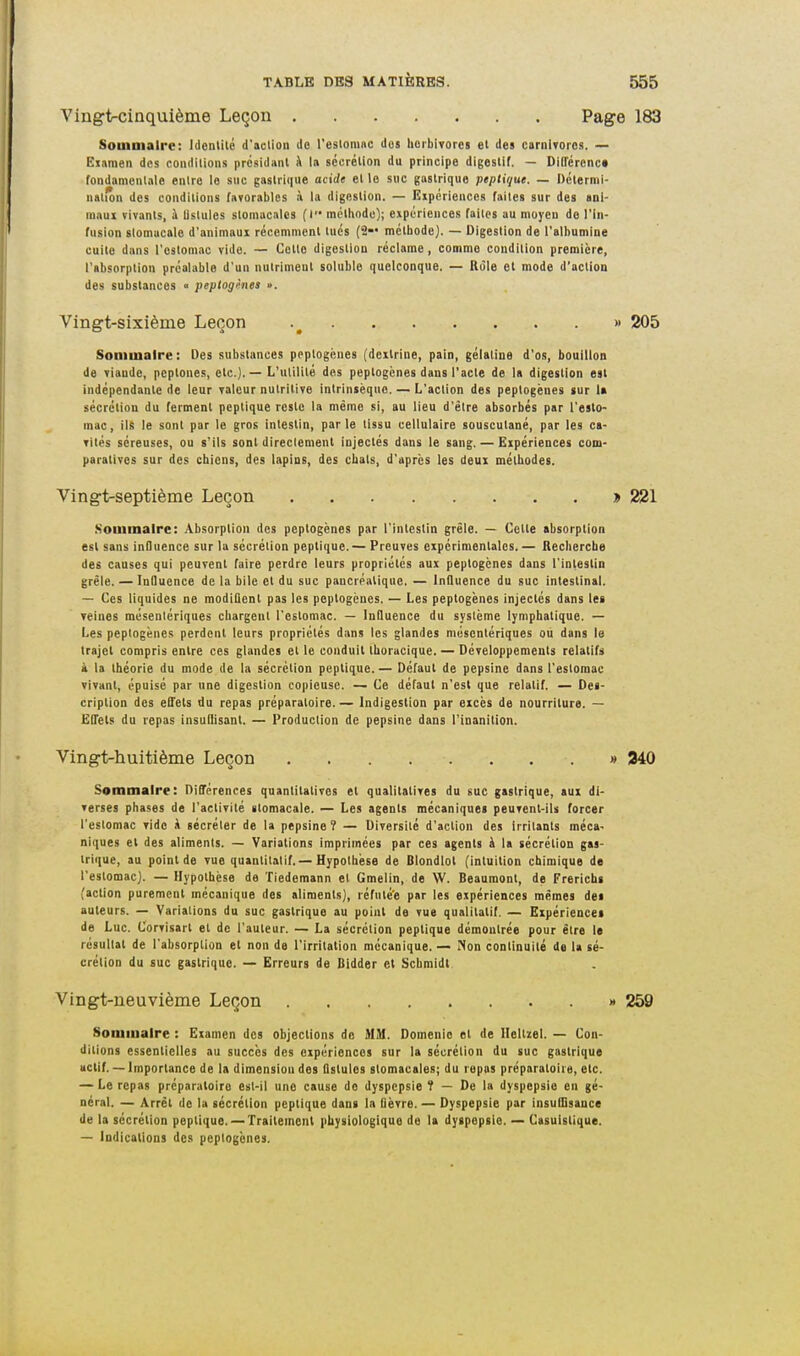 Vingt-cinquième Leçon Page 183 SouiDialrc: Identité d'action do l'estoniiic dos licrbivoret et dea carniToros. — Eianien des conditions présidant A la sécrétion du principe digestif. — DIITércnc* fondamcnlnle entre le snc gastrique ocirfe et le suc gastrique peptique. — Dcternii- uatfôn des conditions favorables à la digestion. — Eipériences faites sur des anl- mam vivants, à lislules stomacales (l méthode); expériences faites au moyen de l'In- fusion slomucale d'animaux récemment tués (2— méthode). — Digestion de l'albumine cuite dans l'estomac vide. — Cette digestion réclame, comme condition première, l'absorption préalable d'un nutrimeol soluble quelconque. — Rùle et mode d'action des substances « peptoghies ». Vingt-sixième Leçon » 205 Sommaire : Des substances peplogénes (dcxlrine, pain, gélatine d'os, bouillon de viande, pcptones, etc.). — L'utilité des peptogènes dans l'acte de 1» digestion est indépendante de leur valeur nutritive intrinsèque. — L'action des peptogènes sur la sécrétion du ferment peptique reste la même si, au lieu d'être absorbés par l'esto- mac, ils le sont par le gros intestin, parle tissu cellulaire souscutané, par les ca- vités séreuses, ou s'ils sont directement injectés dans le sang. — Eipériences com- paratives sur des chiens, des lapins, des chats, d'après les deux méthodes. Vingt-septième Leçon » 221 .Sommaire: Absorption des peptogènes par l'intestin grêle. — Cette absorption est sans influence sur la sécrétion peptique.— Preuves expérimentales.— Recherche des causes qui peuvent faire perdre leurs propriétés aux peptogènes dans l'intestin grêle. — Influence de la bile et du suc pancréatique. — Influence du suc intestinal. — Ces liquides ne modiûent pas les peptogènes. — Les peptogènes injectés dans les reines mésenlériques chargent l'estomac. — Influence du système lymphatique. — Les peptogènes perdent leurs propriétés dans les glandes mésenlériques ou dans le trajet compris entre ces glandes et le conduit thuracique. — Développements relatifs k la théorie du mode de la sécrétion peptique.— Défaut de pepsine dans l'estomac vivant, épuisé par une digestion copieuse. — Ce défaut n'est que relatif. — Des- cription des efl'ets du repas préparatoire.— Indigestion par excès de nourriture. — ËITets du repas insuHisant. — Production de pepsine dans l'inanition. Vingi-huitième Leçon » 340 Sommaire: Différences quantitatives et qualitatives du suc gastrique, aux di- verses phases de l'activité stomacale. — Les agents mécaniques peuvent-ils forcer l'estomac vide à sécréter de la pepsine? — Diversité d'action des irritants méca- niques et des aliments. — Variations imprimées par ces agents à la sécrétion gas- trique, au point de vue quantitatif.—Hypothèse de Blondiot (intuition chimique de l'estomac). — Hypothèse de Tiedemann el Gmelin, de W. Beaumont, de Frerichs (action purement mécanique des aliments), réfuté'e par les expériences mêmes des auteurs. — Variations du suc gastrique au point de vue qualitatif. — Expériences de Luc. Corvisart et de l'auteur. — La sécrétion peptique démontrée pour être le résultat de l'absorption el non de l'irritation mécanique. — Non continuité de la sé- crétion du suc gastrique. — Erreurs de Didder et Scbmidt Vingt-neuvième Leçon » 259 Sommaire : Examen des objections do MU. Domenie el de Heltzel. — Con- ditions essentielles au succès des expériences sur la sécrétion du suc gastrique actif. — Importance de la dimensiou des Qslules stomacales; du repas préparatoire, etc. — Le repas préparatoire esl-il une cause do dyspepsie î — De la dyspepsie en gé- néral. — Arrêt de la sécrétion peptique dans la fièvre. — Dyspepsie par insuflisauce de la sécrétion peptique. —Traitement physiologique de la dyspepsie. — Casuistique. — Indications des peptogènes.