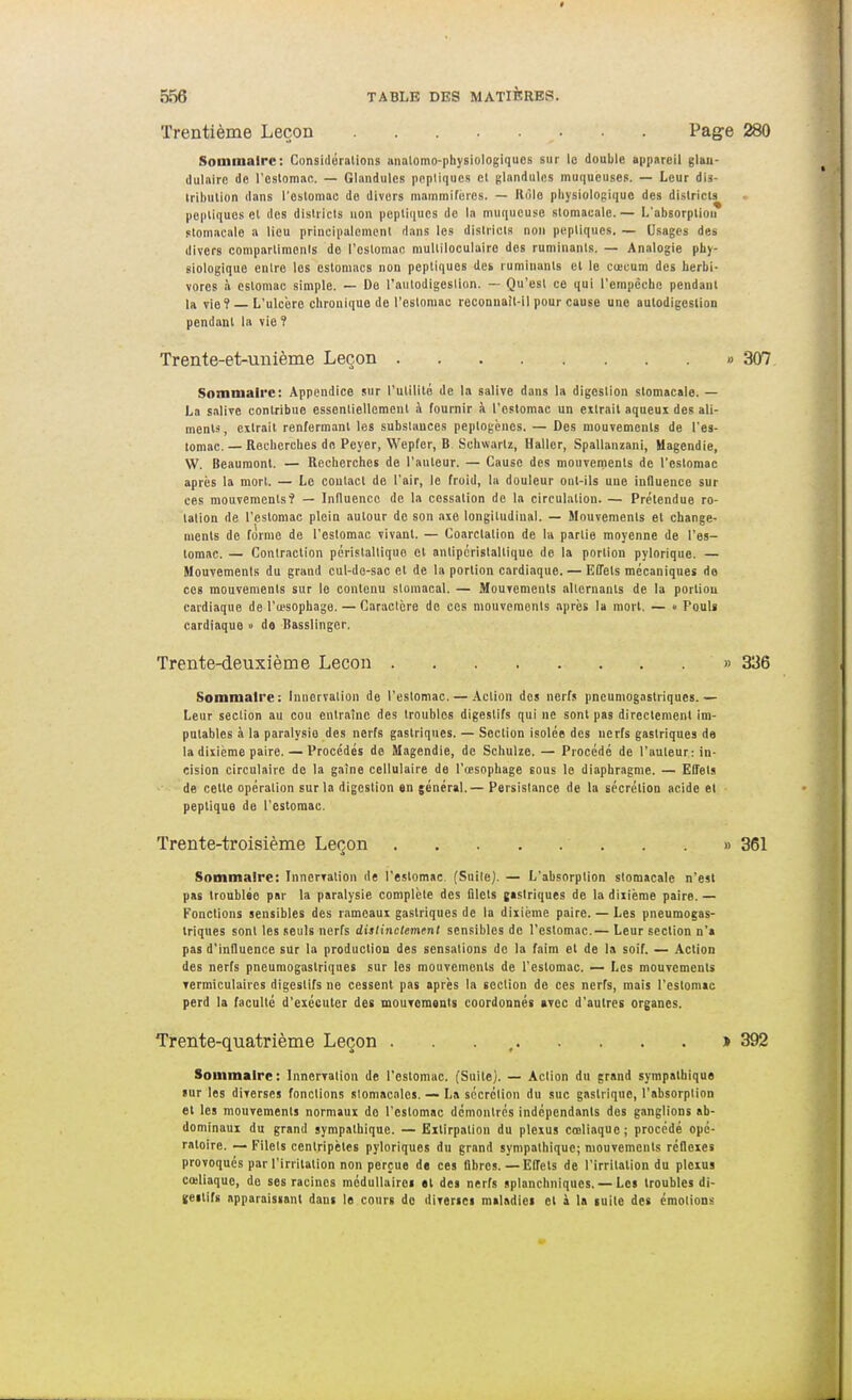 Trentième Leçon Page Sommaire: Cunsidéralions unalomo-physiologiques sur le double appareil glan- dulaire de rcslomac. — Glandulcs pepliques et nlandulos muqueuses. — Leur dia- Iribulion dans l'estomac do divers mammifères. — Rôle physiologique des districts pepliques «l des districts non pcptiiiucs de la muqueuse stomacale.— L'absorption stomacale a lieu principalement dans les districts non pepliques. — Usages des divers compartiments de l'estomac multiloculairo des ruminants. — Analogie phy- siologique entre les estomacs non pepliques des ruminants et le cœcum des herbi- vores à estomac simple. — De l'aiilodigeslion. — Qu'est ce qui l'empêche pendant la vie? — L'ulcère chronique de l'estomac reconnall-il pour cause une aulodigcstion pendant la vie ? Trente-et-unième Leçon » Sommaire: Appendice sur l'ulilité de la salive dans la digestion stomacale. — La salive contribue essentiellement à fournir à l'estomac un extrait aqueux des ali- ments, extrait renfermant les substances peptogènes. — Des mouvements de l'es- tomac.— Recherches de Peyer, Wepfer, B Schwartz, Haller, Spallanzani, Magendie, W. Beauraont. — Recherches de l'anteur. — Cause des mouvements de l'estomac après la mort. — Le contact de l'air, le froid, la douleur ont-ils une influence sur ces mouvements? — Influence de la cessation de la circulation. — Prétendue ro- tation de l'estomac plein autour de son axe longitudinal. — Mouvemenls et change- ments de forme de l'estomac vivant. — Coarctation de la partie moyenne de l'es- tomac. — Contraction périslalliqiio et anlipéristaltique de la portion pylorique. — Mouvements du grand cul-de-sac cl de la portion cardiaque. — Effets mécaniques do ces mouvements sur le contenu stomacal. — Mouvements alternants de la portion cardiaque de l'œsophage. — Caractère do ces mouvemenls après la mort. — « Pouls cardiaque » do Basslinger. Trente-deuxième Leçon » Sommaire: Innervation de l'estomac. — .Action des nerfs pneumogastriques.— Leur section au cou entraîne des troubles digestifs qui ne sont pas directement im- putables K la paralysie des nerfs gastriques. — Section isolée des nerfs gastriques de la dixième paire. — Procédés de iMagendie, de Schulze. — Procédé de l'auleur: in- cision circulaire de la gaîne cellulaire de l'œsophage sous le diaphragme. — Effets de celle opération sur la digestion «n général.— Persistance de la sécrétion acide et peptique de l'estomac. Trente-troisième Leçon » Sommaire: Innervation de l'estomac. (Suite). — L'absorption stomacale n'est pas troublée par la paralysie complète des Qlets gastriques de la dixième paire. — Fonctions sensibles des rameaux gastriques de la dixième paire. — Les pneumogas- triques sont les seuls nerfs dislinctemfnl sensibles de l'eslomac.— Leur section n'« pas d'influence sur la production des sensations de la faim et de la soif. — Action des nerfs pneumogastriques sur les mouvements de l'estomac. — Les mouvements vermiculaires digestifs ne cessent pas après la section de ces nerfs, mais l'estomic perd la faculté d'exécuter des mouvements coordonnés avec d'autres organes. Trente-quatrième Leçon . . . , > Sommaire: Innervation de l'estomac. (Suite). — Action du grand sympathique sur les diverses fonctions slomacales. — La sécrétion du suc gastrique, l'absorption et les mouvements normaux do l'estomac démontrés indépendants des ganglions ab- dominaux du grand sympathique. — Eilirpation du plexus cœliaque; procédé opé- ratoire. — Filets centripètes pyloriques du grand sympathique; mouvements réflexes provoqués par l'irritation non perçue de ces fibres. — Effets de l'irritation du plexus cojliaque, do ses racines médullaires al des nerfs splanchniques. — Les troubles di- gestifs apparaissant dans le cours do diverici maladies et à la suile des émotions