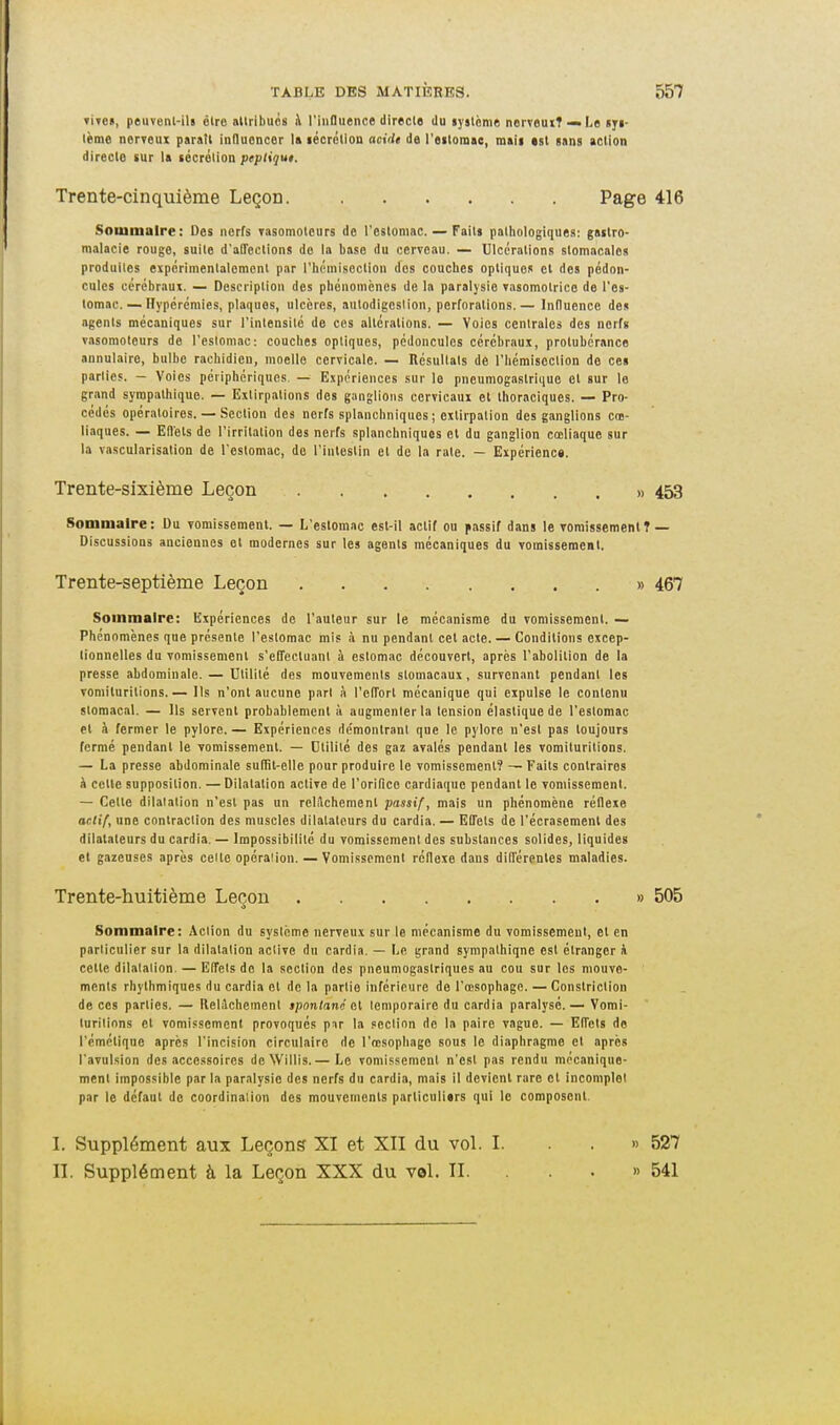 Ti<e«, peuvenl-ils être attribues à rinflu«nce directs du lyslème nerveuiT »Le ayi- lème nerroux paratt innuencer la lécrétion acide de l'eitomae, mali est sans action directe sur la sécrétion pepliqut. Trente-cinquième Leçon. Page Soiuinalre: Des nerfs Tasomotcurs de l'estomac. — Faits patliologiques: gastro- malacie rouge, suite d'affections do la base du cerveau. — Ulcérations stomacales produites expérimentalement par l'hémiseclion dos couches optiques et des pédon- cules cérébraux. — Doscriplion des phénomènes de la paralysie Tasomotrice de l'es- tomac.— Hypérémies, plaques, ulcères, autodigcsiion, perforations.— Influence de» agents mécaniques sur l'intensité de ces altérations. — Voies centrales des nerfs vasomoleurs de l'esloniac; couches optiques, pédoncules cérébraux, protubérance annulaire, bulbe rachidien, moelle cervicale. — Résultats de l'hémiseclion de ce» parlies. — Voies périphériques. — Expériences sur le pneumogastrique et sur le grand sympathique. — Extirpations dos ganglions cervicaux et Ihoraciques. — Pro- cédés opératoires. — Section des nerfs splanchniques ; extirpation des ganglions cœ- liaques. — Effets de l'irritation des nerfs splanchniques et du ganglion cœliaque sur la vascularisation de l'estomac, do l'intestin et de la rate. — Expérienc». Trente-sixième Leçon » Sommaire: Du vomissement. — L'estomac est-il actif ou passif dans le vomissement 1 Discussions anciennes et modernes sur les agents mécaniques du vomissement. Trente-septième Leçon » Sommaire: Expériences de l'auteur sur le mécanisme du vomissement. — Phénomènes que présente l'estomac mis à nu pendant cet acte. — Conditions excep- tionnelles du vomissement s'effectuant à estomac découvert, après l'abolition de la presse abdominale. — Utilité des mouvements stomacaux, survenant pendant les vomituritions.— Ils n'ont aucune part à l'effort mécanique qui expulse le contenu stomacal. — Ils servent probablement à augmenlerla tension élastique de l'estomac et à fermer le pylore. — Expériences de'montranl que le pylore n'est pas toujours fermé pendant le vomissement. — Utilité des gaz avalés pendant les vomituritions. — La presse abdominale suffit-elle pour produire le vomissement? — Faits contraires k celle supposition. — Dilatation active de l'orifice cardiaque pendant le vomissement. — Celte dilatation n'est pas un relilchement passif, mais un phénomène réflexe aclif, une contraction des muscles dilatateurs du cardia. — Effets de l'écrasement des dilatateurs du cardia. — Impossibilité du vomissement des substances solides, liquides et gazeuses après celte opération. — Vomissement réflexe dans différentes maladies. Trente-huitième Leçon » Sommaire: Action du système nerveux sur le mécanisme du vomissement, et en particulier sur la dilalalion active du cardia. — Le grand sympathique est étranger à celte dilalalion. — Effets de la section des pneumogastriques au cou sur les mouve- ments rhythmiques du cardia et de la partie inférieure de l'œsophage. — Constriclion de ces parlies. — Ilelichement spontané CÀ lemporaire du cardia paralysé.— Vomi- turilinns cl vomissement provoqués pnr la peclinn de la paire vague. — Effets do rémétique après l'incision circulaire de l'œsophage sous le diaphragme et après l'avulsion des accessoires de Willis.— Le vomissement n'est pas rendu mécanique- ment impossible par la paralysie des nerfs du cardia, mais il devient rare et incomplet par le défaut de coordinaiion des mouvements parliculiars qui le composent. L Supplément aux Leçons XI et XII du voL I. II. Supplément à la Leçon XXX du val. II. »