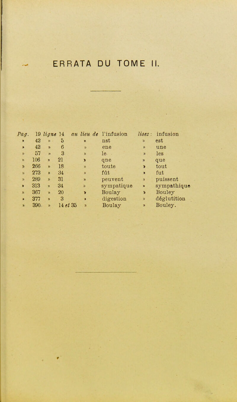 Pag. 19 ligne 14 an. lieu 42 » 5 » 42 » 6 » » 57 3 » » 106 n 21 » 266 » 18 » 273 » 34 » » 289 31 » > 313 » 34 » » 367 » 20 > » 377 » 3 390 » 14(f<35 » l'infusion Usez : infusion nst » est ene » une le » les qne » que toute tout fût fut peuvent » puissent sympatique M sympathique Boulay Bouley digestion » déglutition Boulay Bouley.