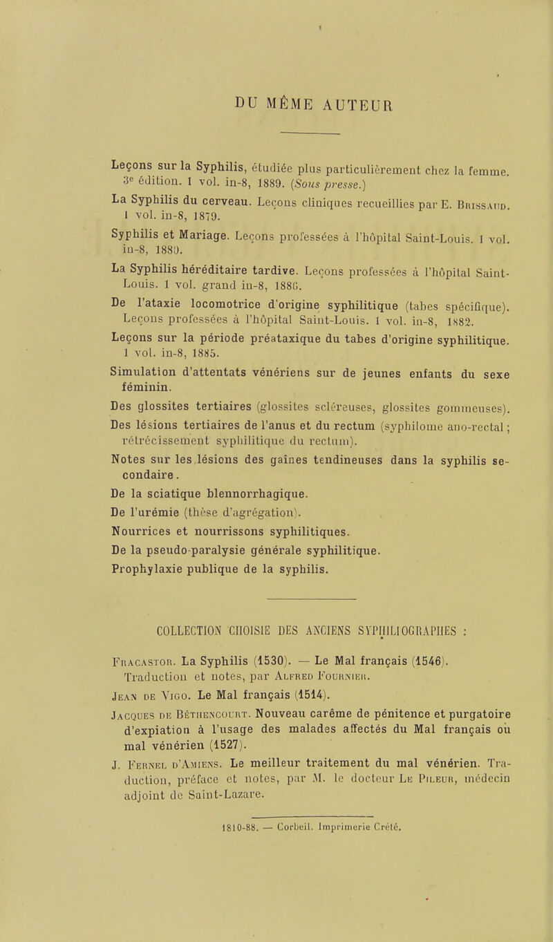 1 DU MÊME AUTEUR Leçons sur la Syphilis, étudiée plus particulièrement chez la femme. ■,i<= édition. 1 vol. ia-8, 1889. {Sous presse.) La Syphilis du cerveau. Leçons cliaiques recueillies par E. Biussaiid. 1 vol. in-8, 1879. Syphilis et Mariage. Leçons professées à l'hôpital Saint-Louis 1 vol iu-8, 1880. La Syphilis héréditaire tardive. Leçons professées à l'hôpital Saint- Louis. 1 vol. grand iu-8, 188(;. De l'ataxie locomotrice d'origine syphilitique (tabcs spéciGf|ue). Leçous professées à l'hôpital Saint-Louis. 1 vol. in-8, 1S82. Leçons sur la période préataxique du tabès d'origine syphilitique. 1 vol. iu-8, 1885. Simulation d'attentats vénériens sur de jeunes enfants du sexe féminin. Des glossites tertiaires (glossites scléreuses, glossites gomnieuses). Des lésions tertiaires de l'anus et du rectum (syphilome ano-rectal ; rétrécissement sypliilitique tlu rccluui). Notes sur les lésions des gaines tendineuses dans la syphilis se- condaire . De la sciatique blennorrhagique. De l'urémie (thrse d'agrégation). Nourrices et nourrissons syphilitiques. De la pseudo paralysie générale syphilitique. Prophylaxie publique de la syphilis. COLLECTION CHOISIE DES ANCIENS SYPHILIOGRAPIIES : FnACASTon. La Syphilis (1530). — Le Mal français (1546). Traduction et notes, par Alfred Fouu.nif.ii. Jean de Vigo. Le Mal français (1514). Jacques de Béthencourt. Nouveau carême de pénitence et purgatoire d'expiation à l'usage des malades affectés du Mal français où mal vénérien (1527). J. Kernel d'Amiens. Le meilleur traitement du mal vénérien. Tra- duction, préface et notes, par .M. le docteur Le Pii.euh, médecin adjoint de Saint-Lazare. 1810-88. — Corijeil. Inipi'inierie Crélé.