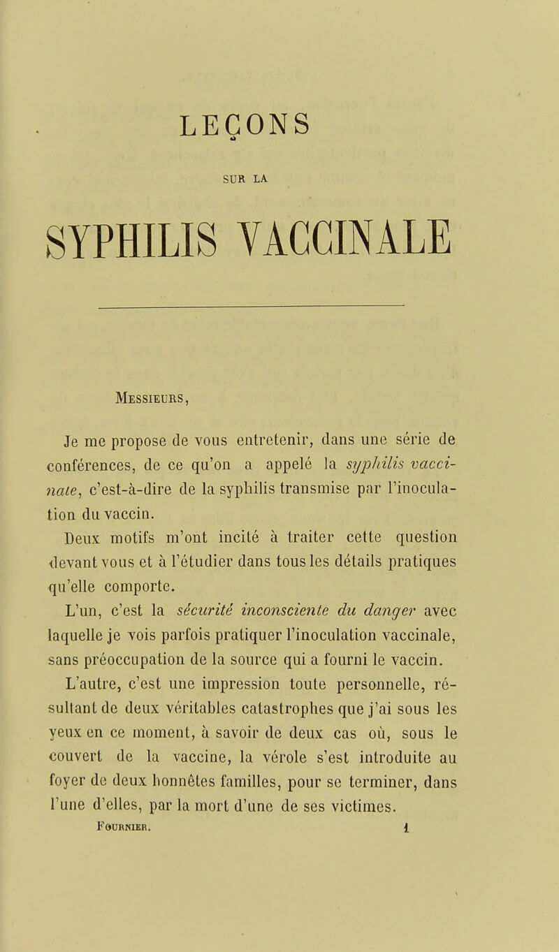 SUR LA SYPHILIS YAGCINÂLE Messieurs, Je me propose de vous entretenir, dans une série de conférences, de ce qu'on a appelé la syphilis vacci- nale, c'est-à-dire de la syphilis transmise par l'inocula- tion du vaccin. Deux motifs m'ont incité à traiter cette question devant vous et à l'étudier dans tous les détails pratiques qu'elle comporte. L'un, c'est la sécurité inconsciente du danger avec laquelle je vois parfois pratiquer l'inoculation vaccinale, sans préoccupation de la source qui a fourni le vaccin. L'autre, c'est une impression toute personnelle, ré- sultant de deux véritables catastrophes que j'ai sous les yeux en ce moment, à savoir de deux cas où, sous le couvert de la vaccine, la vérole s'est introduite au foyer de deux honnêtes familles, pour se terminer, dans l'une d'elles, par la mort d'une de ses victimes.