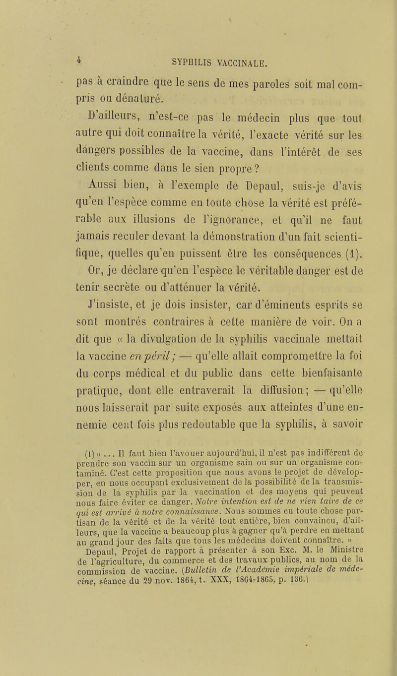 pas à craindre que le sens de mes paroles soit mal com- pris OQ dénaturé. D'ailleurs, n'est-ce pas le médecin plus que tout autre qui doit connaître la vérité, l'exacte vérité sur les dangers possibles de la vaccine, dans l'intérêt de ses clients comme dans le sien propre ? Aussi bien, à l'exemple de Depaul, suis-je d'avis qu'en l'espèce comme en toute chose la vérité est préfé- rable aux illusions de l'ignorance, et qu'il ne faut jamais reculer devant la démonstration d'un fait scienti- fique, quelles qu'en puissent être les conséquences (1). Or, je déclare qu'en l'espèce le véritable danger est de tenir secrète ou d'atténuer la vérité. J'insiste, et je dois insister, car d'éminents esprits se sont montrés contraires à cette manière de voir. On a dit que « la divulgation de la syphilis vaccinale mettait la vaccine en péril ; — qu'elle allait compromettre la foi du corps médical et du public dans celte bienfaisante pratique, dont elle entraverait la diffusion; —qu'elle nous laisserait par suite exposés aux atteintes d'une en- nemie cent fois plus redoutable que la syphilis, à savoir (1) «... Il faut bien l'avouer aujourd'hui, il n'est pas indifférent de prendre son vaccin sur un organisme sain ou sur un organisme con- taminé. C'est cette proposition que nous avons le projet de dévelop- per, en nous occupant exclusivement de la possibilité de la transmis- sion de la syphilis par la vaccination et des moyens qui peuvent nous faire éviter ce danger. Noire intention est de ne rien taire de ce gui est arrivé à notre connaissance. Nous sommes en toute chose par- tisan de la vérité et de la vérité tout entière, bien convaincu, d'ail- leurs, que la vaccine a beaucoup plus à gagner qu'à perdre en mettant au grand jour des faits que tous les médecins doivent connaître. » Depaul, Projet de rapport à présenter à son Exe. M. le Ministre de l'agriculture, du commerce et des travaux publics, au nom de la commission de vaccine. (Bulletin de l'Académie impériale de méde- cine, séance du 29 nov. 186i, t. XXX, 1864-1865, p. 136.)