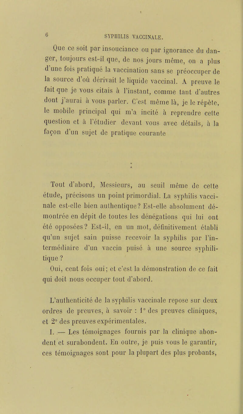 Que ce soit par insouciance ou par ignorance du dan- ger, toujours est-il que, de nos jours même, on a plus d'une fois pratiqué la vaccination sans se préoccuper de la source d'où dérivait le liquide vaccinal. A preuve le fait que je vous citais à l'instant, comme tant d'autres dont j'aurai à vous parler. C'est même là, je le répèle, le mobile principal qui m'a incité à reprendre celte question et à l'étudier devant vous avec détails, à la façon d'un sujet de pratique courante Tout d'abord, Messieurs, au seuil même de celte étude, précisons un point primordial. La syphilis vacci- nale est-elle bien authentique? Est-elle absolument dé- montrée en dépit de toutes les dénégations qui lui ont été opposées? Est-il, en un mot, définitivement établi qu'un sujet sain puisse recevoir la syphilis par l'in- termédiaire d'un vaccin puisé à une source syphili- tique ? Oui, cent fois oui; et c'est la démonstration de ce fait qui doit nous occuper tout d'abord. L'authenticité de la syphilis vaccinale repose sur deux ordres de preuves, à savoir : 1 des preuves cliniques, et 2° des preuves expérimentales. L — Les témoignages fournis par la clinique abon- dent et surabondent. En outre, je puis vous le garantir, ces témoignages sont pour la plupart des plus probants,