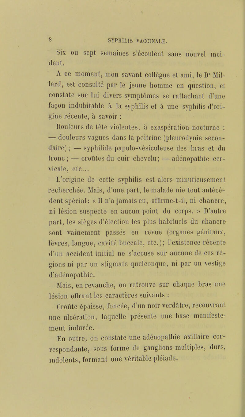 Six OU sept semaines s'écoulent sans nouvel inci- dent. A. ce moment, mon savant collègue et ami, le D' Mil- lard, est consulté par le jeune homme en question, et constate sur lui divers symptômes se rattachant d'une façon indubitable à la syphilis et à une syphilis d'ori- gine récente, à savoir : Douleurs de tête violentes, à exaspération nocturne ; — douleurs vagues dans la poitrine (pleurodynie secon- daire) ; — syphilide papulo-vésiculeuse des bras et du tronc; — croûtes du cuir chevelu; — adénopathie cer- vicale, etc.. L'origine de cette syphilis est alors minutieusement recherchée. Mais, d'une part, le malade nie tout antécé- dent spécial: « Il n'a jamais eu, affirme-t-il, ni chancre, ni lésion suspecte en aucun point du corps. » D'autre part, les sièges d'élection les plus habituels du chancre sont vainement passés en revue (organes génitaux, lèvres, langue, cavité buccale, etc.); l'existence récente d'un accident initial ne s'accuse sur aucune de ces ré- gions ni par un stigmate quelconque, ni par un vestige d'adénopathie. Mais, en revanche, on retrouve sur chaque bras une lésion offrant les caractères suivants : Croûte épaisse, foncée, d'un noir verdâtre, recouvrant une ulcération, laquelle présente une base manifeste- ment indurée. En outre, on constate une adénopathie axillaire cor- respondante, sous forme de ganglions multiples, durs, indolents, formant une véritable pléiade.