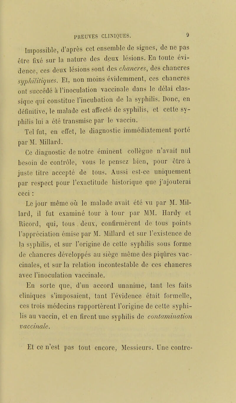 Impossible, d'après cet ensemble de signes, de ne pas êlre fixé sur la nature des deux lésions. En toute évi- dence, ces deux lésions sont des chancres, des chancres syphilitiques. Et, non moins évidemment, ces chancres ont succédé à l'inoculation vaccinale dans le délai clas- sique qui constitue l'incubation de la syphilis. Donc, en définitive, le malade est affecté de syphilis, et cette sy- philis lui a été transmise par le vaccin. Tel fut, en effet, le diagnostic immédiatement porté par M. Millard. Ce diagnostic de notre éminent collègue n'avait nul besoin de contrôle, vous le pensez bien, pour être à juste titre accepté de tous. Aussi est-ce uniquement par respect pour l'exactitude historique que j'ajouterai ceci : Le jour même oi^i le malade avait été vu par M. Mil- lard, il fut examiné tour à tour par MM. Hardy et Ricord, qui, tous . deux, confirmèrent de tous points l'appréciation émise par M. Millard et sur l'existence de la syphilis, et sur l'origine de cette syphilis sous forme de chancres développés au siège môme des piqûres vac- cinales, et sur la relation incontestable de ces chancres avec l'inoculation vaccinale. En sorte que, d'un accord unanime, tant les faits cliniques s'imposaient, tant l'évidence était formelle, ces trois médecins rapportèrent l'origine de celte syphi- lis au vaccin, et en firent une syphilis de contamination vaccinale. Et ce n'est pas tout encore, Messieurs. Une contre-