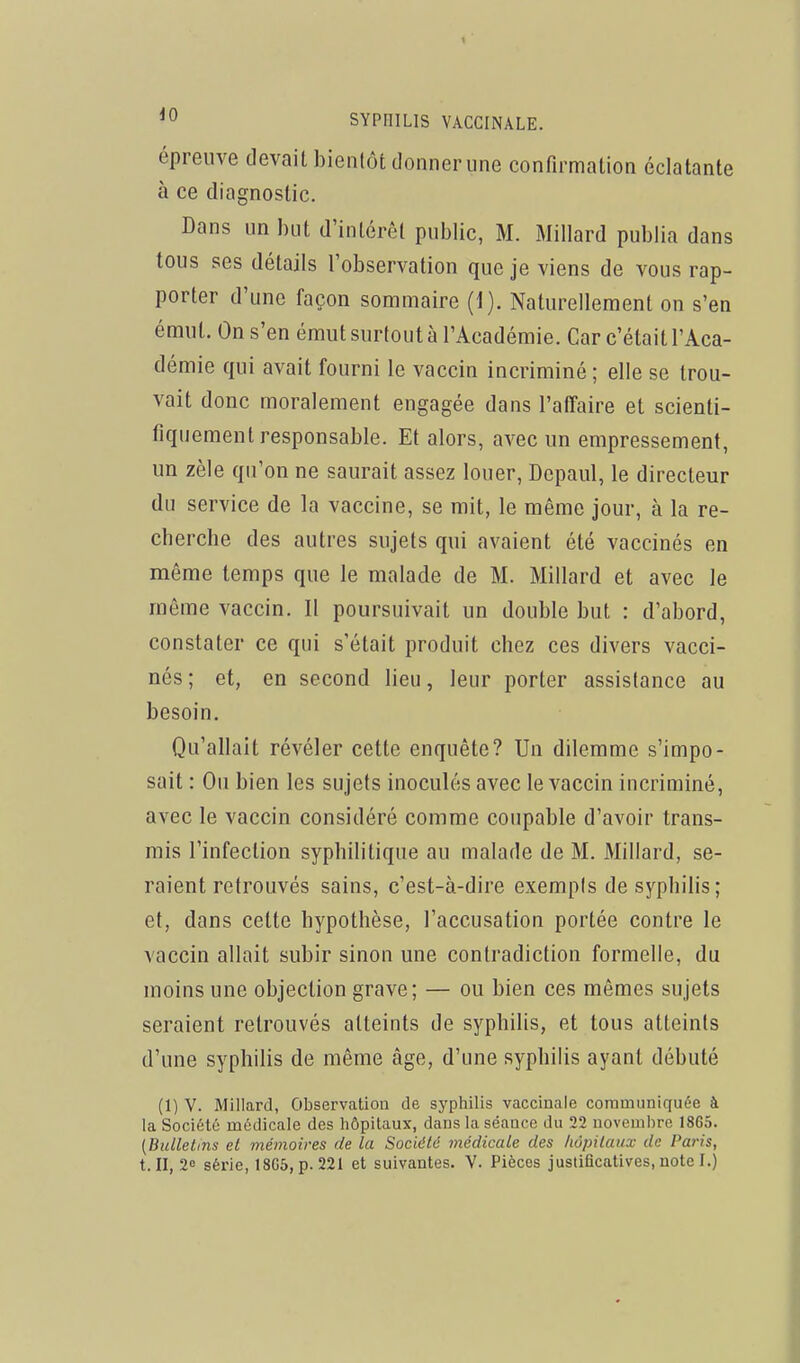 épreuve devait bientôt donner une confirmation éclatante à ce diagnostic. Dans un but d'intérêt public, M. Millard publia dans tous ses détails l'observation que je viens de vous rap- porter d'une façon sommaire (1). Naturellement on s'en émut. On s'en émut surtout à l'Académie. Car c'était l'Aca- démie qui avait fourni le vaccin incriminé; elle se trou- vait donc moralement engagée dans l'affaire et scienti- fiquement responsable. Et alors, avec un empressement, un zèle qu'on ne saurait assez louer, Dcpaul, le directeur du service de la vaccine, se mit, le même jour, à la re- cberche des autres sujets qui avaient été vaccinés en même temps que le malade de M. Millard et avec le même vaccin. Il poursuivait un double but : d'abord, constater ce qui s'était produit chez ces divers vacci- nés ; et, en second lieu, leur porter assistance au besoin. Qu'allait révéler cette enquête? Un dilemme s'impo- sait : On bien les sujets inoculés avec le vaccin incriminé, avec le vaccin considéré comme coupable d'avoir trans- mis l'infection syphilitique au malade de M. Millard, se- raient retrouvés sains, c'est-à-dire exempts de syphiUs ; et, dans cette hypothèse, l'accusation portée contre le vaccin allait subir sinon une contradiction formelle, du moins une objection grave; — ou bien ces mêmes sujets seraient retrouvés atteints de syphilis, et tous atteints d'une syphilis de même âge, d'une syphilis ayant débuté (1) V. Millard, Observation de syphilis vaccinale communiquée à la Société médicale des hôpitaux, dans la séance du 22 novembre 18G5. (Bulletins et mémoires de la Société médicale des hôpitaux de Paris,