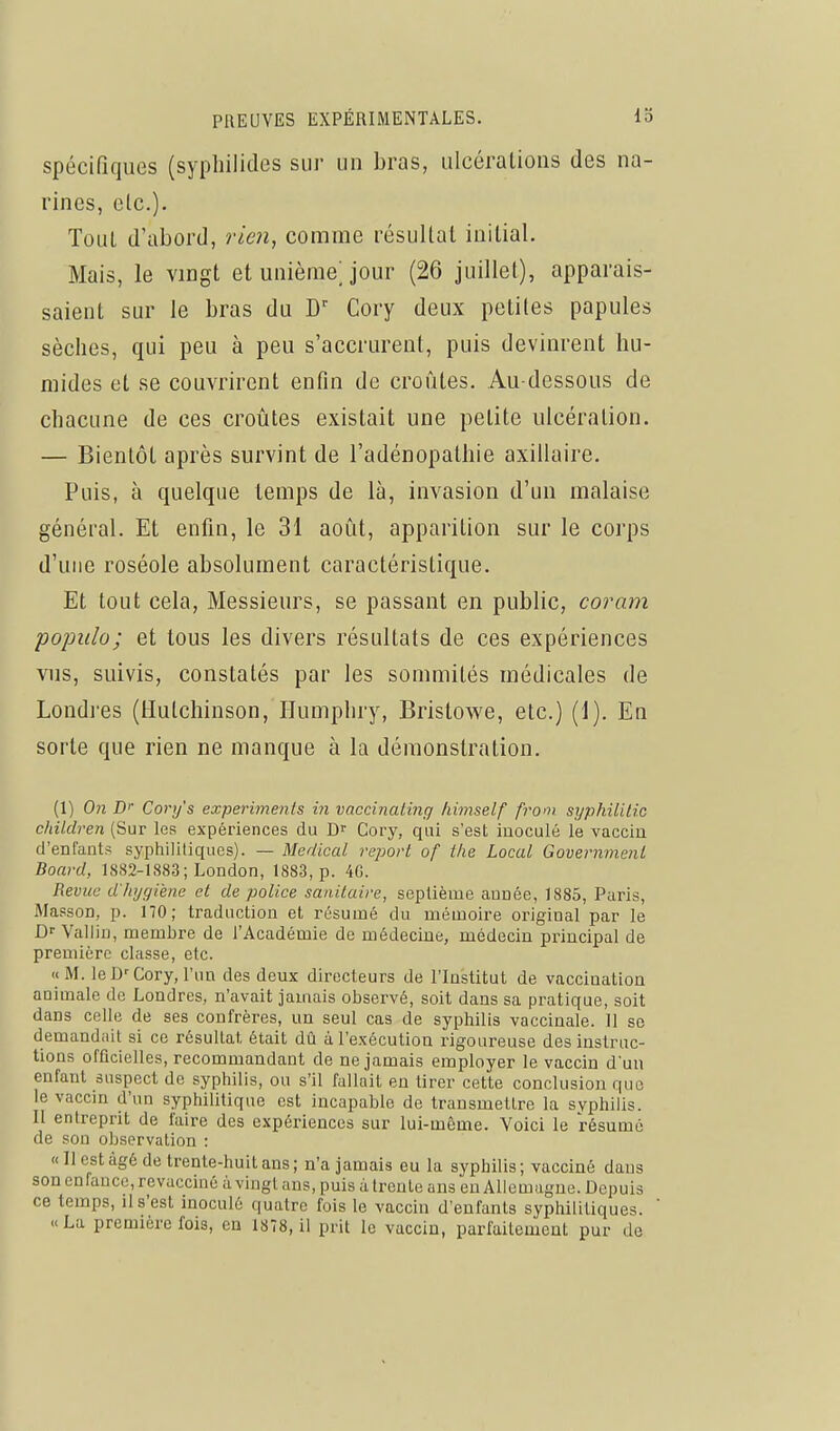 spécifiques (sypliilides sur un bras, ulcérations des na- rines, etc.). Toul d'abord, rien, comme résultat initial. Mais, le vingt et unième; jour (26 juillet), apparais- saient sur le bras du Cory deux petites papules sèches, qui peu à peu s'accrurent, puis devinrent hu- mides et se couvrirent enfin de croûtes. Au-dessous de chacune de ces croûtes existait une petite ulcération. — Bientôt après survint de l'adénopathie axillaire. Puis, à quelque temps de là, invasion d'un malaise général. Et enfin, le 31 août, apparition sur le corps d'une roséole absolument caractéristique. Et tout cela, Messieurs, se passant en public, coram pojmlo; et tous les divers résultats de ces expériences vus, suivis, constatés par les sommités médicales de Londres (Hulchinson, Ilumphry, Bristowe, etc.) (1). En sorte que rien ne manque à la démonstration. (1) 071 iD' Conj's experiments m vaccinaling hirnself ff'om syphililic chUdren (Sur les expériences du D Cory, qui s'est inoculé le vaccin d'entants syphilitiques). — Médical report of i/ie Local Government Board, 1882-1883 ; London, 1883, p. 4G. Revue d'hygiène et de police sanitaire, septième année, 1885, Paris, Masson, p. 170; traduction et résumé du mémoire original par le Dr Vallin, membre de l'Académie de médecine, médecin principal de première classe, etc. « M. le D--Cory, l'un des deux directeurs de l'Institut de vaccination animale de Londres, n'avait jamais observé, soit dans sa pratique, soit dans celle de ses confrères, un seul cas de syphilis vaccinale. 11 se demandait si ce résultat était dti à l'exécution rigoureuse des instruc- tions ofûcielles, recommandant de ne jamais employer le vaccin d'un enfant suspect do syphilis, ou s'il fallait en tirer cette conclusion que le vaccin d'un syphilitique est incapable de transmettre la svphilis. Il entreprit de faire des expériences sur lui-même. Voici le résumé de son observation : «Il est âgé de trente-huit ans; n'a jamais eu la syphilis; vacciné dans son enfance, revacciné à vingt ans, puis à trente ans en Allemagne. Depuis ce temps, il s'est inoculé quatre fois le vaccin d'enfants syphiliUques. «La première fois, en 1878, il prit le vaccin, parfaiteaient pur de