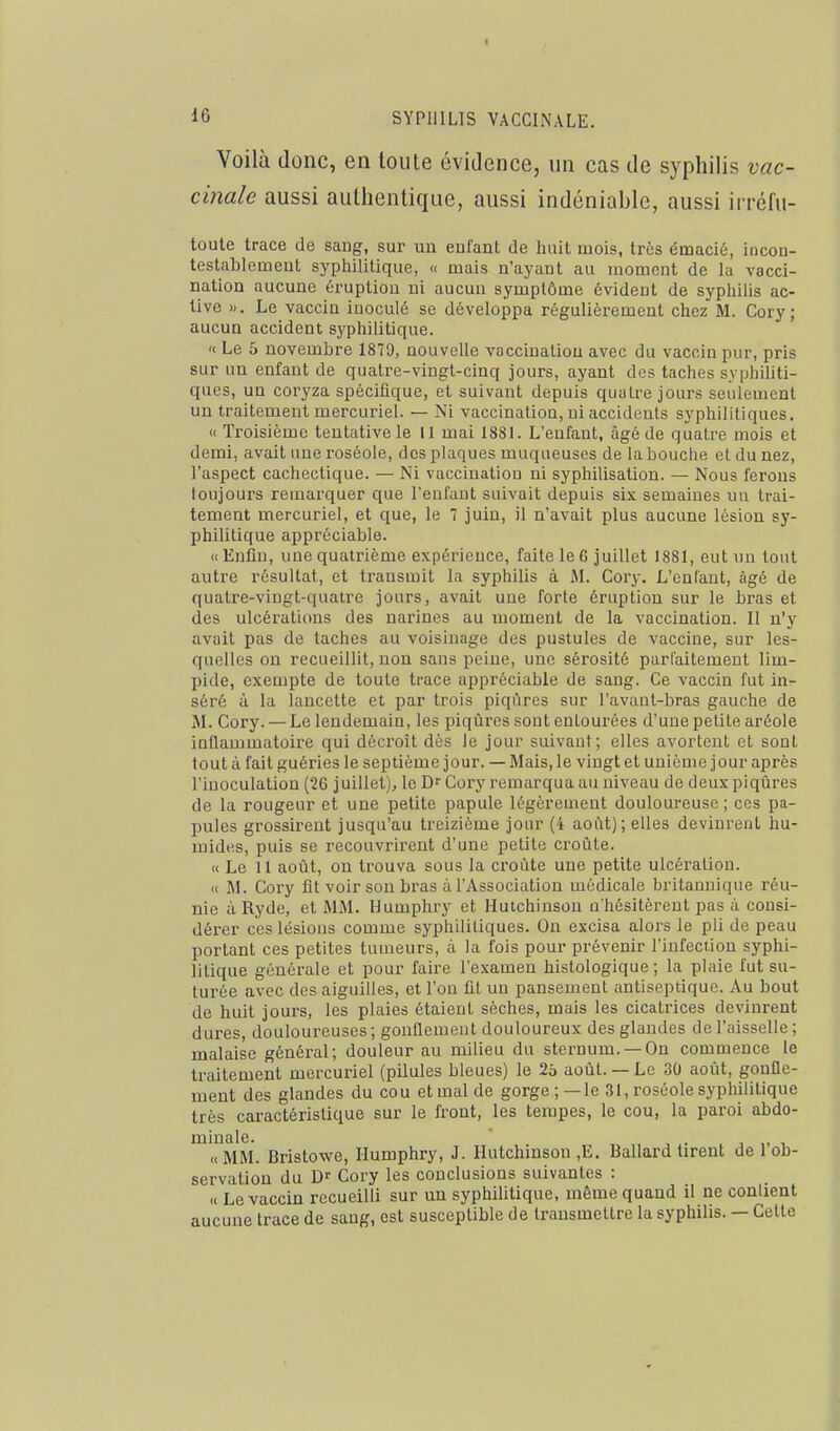 Voilà donc, en toute évidence, un cas de syphilis vac- cinale aussi authentique, aussi indéniable, aussi irréfu- toule trace de sang, sur un eufant de hait mois, très émacié, incon- testableineut syphilitique, « mais n'ayant au moment de la vacci- nation aucune éruption ni aucun symptôme évident de syphilis ac- tive ». Le vaccin inoculé se développa régulièrement chez M. Cory ; aucun accident syphilitique. «. Le 5 novembre 1879, nouvelle vaccination avec du vaccin pur, pris sur un enfant de quatre-vingt-cinq jours, ayant des taches syphiliti- ques, un coryza spécifique, et suivant depuis quatre jours seidement un traitement mercuriel. — Ni vaccination, ni accidents syphilitiques. « Troisième tentative le 11 mai 1881. L'enfant, âgé de quatre mois et demi, avait une roséole, dos plaques muqueuses de la bouche et du nez, l'aspect cachectique. — Ni vaccination ni syphilisation. — Nous ferons toujours remarquer que l'enfant suivait depuis six semaines nu trai- tement mercuriel, et que, le 7 juin, il n'avait plus aucune lésion sy- philitique appréciable. «Enfin, une quatrième expérience, faite le G juillet 1881, eut un tout autre résultat, et transmit la syphilis à ftl. Cory. L'enlaut, âgé de quatre-vingt-quatre jours, avait une forte éruption sur le bras et des ulcérations des narines au moment de la vaccination. II n'y avait pas de taches au voisinage des pustules de vaccine, sur les- quelles on recueillit, non sans peine, une sérosité parfaitement lim- pide, exempte de toute trace appréciable de sang. Ce vaccin fut in- séré à la lancette et par trois piqûres sur l'avant-bras gauche de M. Cory. — Le lendemain, les piqûres sont entourées d'une petite aréole inflammatoire qui décroît dès le jour suivant; elles avortent et sont tout à fait guéries le septième jour. — Mais, le vingt et unième jour après l'inoculation (26 juillet)^ le D Cory remarqua au niveau de deux piqûres de la rougeur et une petite papule légèrement douloureuse; ces pa- pules grossirent jusqu'au treizième jour (4 août); elles devinrent hu- mides, puis se recouvrirent d'une petite croûte. « Le 11 août, on trouva sous la croûte une petite ulcération. « M. Cory fit voir sou bras à l'Association médicale britannique réu- nie àRyde, et MM. Humphry et Hutchinson n'hésitèrent pas à consi- déi-er ces lésions comme syphilitiques. On excisa alors le pli de peau portant ces petites tumeurs, à la fois pour prévenir l'infection syphi- litique générale et pour faire l'examen histologique ; la pluie fut su- turée avec des aiguilles, et l'on fit un pansement antiseptique. Au bout de huit jours, les plaies étaient sèches, mais les cicatrices devinrent dures, douloureuses; gonflement douloureux des glandes de l'aisselle; malaise général; douleur au milieu du sternum. —On commence le traitement mercuriel (pilules bleues) le 25 août. — Le 30 août, gonfle- ment des glandes du cou et mal de gorge;—le 31, roséole syphilitique très caractéristique sur le front, les tempes, le cou, la paroi abdo- ^'(^MM. Bristowe, Humphry, J. Hutchinson ,E. Ballard tirent de l'ob- servation du Df Cory les conclusions suivantes : « Le vaccin recueilli sur un syphilitique, même quand il ne contient aucune trace de sang, est susceptible de transmettre la syphilis. — Celte