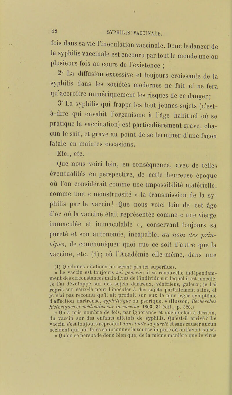 fois dans sa vie l'inoculation vaccinale. Donc le danger de la syphilis vaccinale est encouru par tout le monde une ou plusieurs fois au cours de l'existence ; 2° La diffusion excessive et toujours croissante de la syphilis dans les sociétés modernes ne fait et ne fera qu'accroître numériquement les risques de ce danger; 3° La syphilis qui frappe les tout jeunes sujets (c'est- à-dire qui envahit l'organisme à l'âge habituel où se pratique la vaccination) est particulièrement grave, cha- cun le sait, et grave au point de se terminer d'une façon fatale en maintes occasions. Etc., etc. Que nous voici loin, en conséquence, avec de telles éventualités en perspective, de cette heureuse époque oh l'on considérait comme une impossibilité matérielle, comme une « monstruosité » la transmission de la sy- philis parle vaccin! Que nous voici loin de cet âge d'or où la vaccine était représentée comme « une vierge immaculée et immaculable », conservant toujours sa pureté et son autonomie, incapable, au nom des prin- cipes, de communiquer quoi que ce soit d'autre que la vaccine, etc. (1); où l'Académie elle-même, dans une (1) Quelques citalions ne seront pas ici superflues. « Le vaccin est toujours sui generis; il se renouvelle indépendam- ment des circonstances maladives de l'individu sur lequel il est inoculé. Je l'ai développé sur des sujets dartreux, vénériens, galeux; je l'ai repris sur ceux-là pour l'inoculer à des sujets parfaitement sains, et je n'ai pas reconnu qu'il ait produit sur eux le plus léger symptôme d'affection dartreuse, sypliiliiique ou psorique. » (Husson, Recherches historiques et médicales sur la vaccine, 1803, 3= édit., p. 326.) « On a pris nombre de fois, par ignorance et quelquefois à dessein, du vaccin sur des enfants atteints de syphilis. Qu'est-il arrivé? Le vaccin s'est toujours reproduit dans toute sa pureté et sans causer aucun accident qui pût faire soupçonner la source impure où on l'avait puisé. « Qu'on se persuade donc bien que, de la même manière que le virus