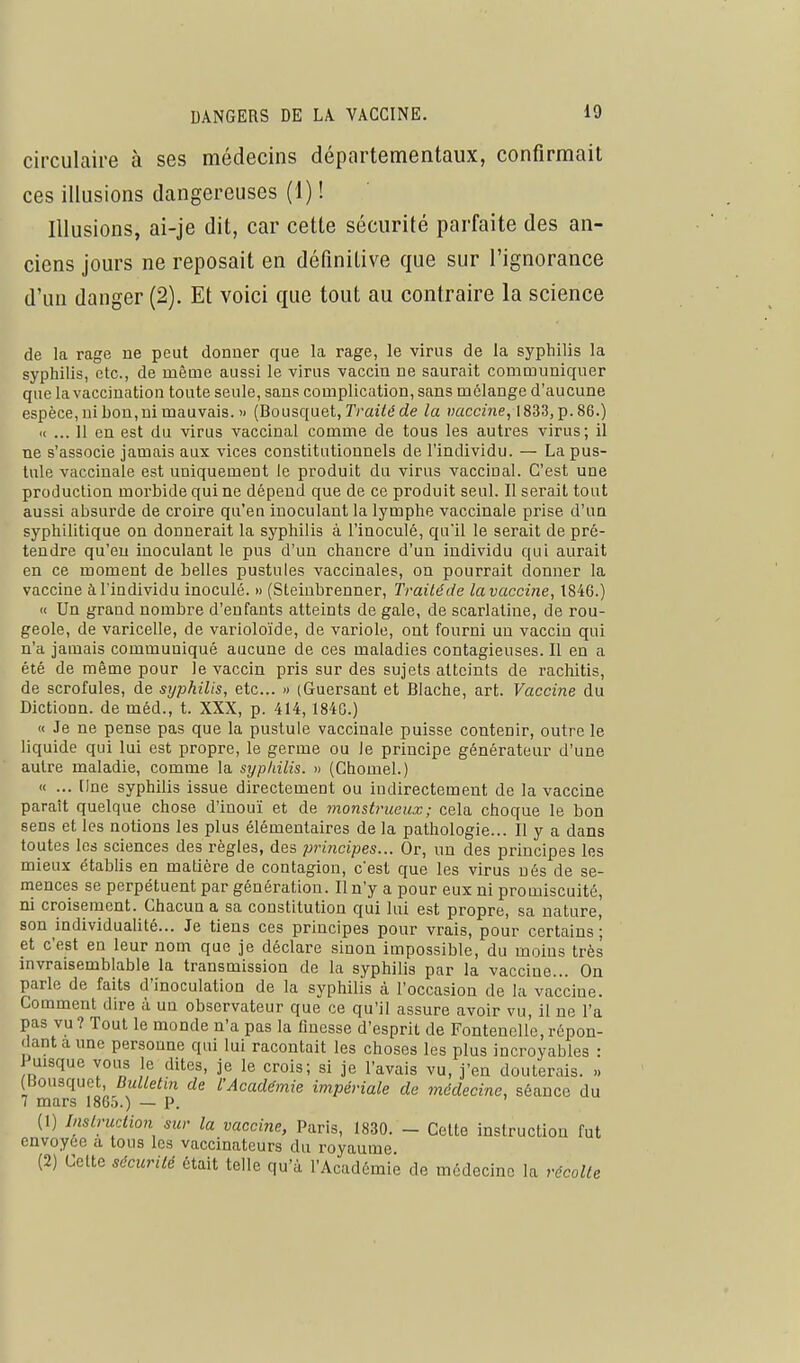 circulaire à ses médecins départementaux, confirmait ces illusions dangereuses (1) ! Illusions, ai-je dit, car cette sécurité parfaite des an- ciens jours ne reposait en définitive que sur l'ignorance d'un danger (2). Et voici que tout au contraire la science de la rage ne peut donner que la rage, le virus de la syphilis la syphilis, etc., de mêuie aussi le virus vaccin ne saurait communiquer que la vaccination toute seule, sans complication, sans mélange d'aucune espèce, ni bon, ni mauvais. » {Bousqiiet, Traité de la vaccine, 1833,p.86.) « ... 11 en est du virus vaccinal comme de tous les autres virus; il ne s'associe jamais aux vices constitutionnels de l'individu. — La pus- tule vaccinale est uniquement le produit du virus vaccinal. C'est une production morbide qui ne dépend que de ce produit seul. Il serait tout aussi absurde de croire qu'en inoculant la lymphe vaccinale prise d'un syphilitique on donnerait la syphilis à l'inoculé, qu'il le serait de pré- tendre qu'eu inoculant le pus d'un chancre d'un individu qui aurait en ce moment de belles pustules vaccinales, on pourrait donner la vaccine à l'individu inoculé. » (Steinbrenner, Traitéde la vaccine, 1846.) « Un grand nombre d'enfants atteints de gale, de scarlatine, de rou- geole, de varicelle, de varioloïde, de variole, ont fourni un vaccin qui n'a jamais communiqué aucune de ces maladies contagieuses. Il en a été de même pour le vaccin pris sur des sujets atteints de rachitis, de scrofules, de syphilis, etc.. » (Guersant et Blache, art. Vaccine du Dictionn. de méd., t. XXX, p. 414,1840.) « Je ne pense pas que la pustule vaccinale puisse contenir, outre le liquide qui lui est propre, le germe ou le principe générateur d'une autre maladie, comme la sypliilis. « (Chomel.) « ... (Ine syphilis issue directement ou indirectement de la vaccine paraît quelque chose d'inouï et de monstrueux; cela choque le bon sens et les notions les plus élémentaires de la pathologie... II y a dans toutes les sciences des règles, des principes... Or, un des principes les mieux établis en matière de contagion, c'est que les virus nés de se- mences se perpétuent par génération. Il n'y a pour eux ni promiscuité, ni croisement. Chacun a sa constitution qui lui est propre, sa nature, son individualité... Je tiens ces principes pour vrais, pour certains; et c'est en leur nom que je déclare sinon impossible, du moins très invraisemblable la transmission de la syphilis par la vaccine... On parle de faits d'inoculation de la syphilis à l'occasion de la vaccine. Comment dire à un observateur que ce qu'il assure avoir vu, il ne l'a pas vu ? Tout le monde n'a pas la finesse d'esprit de Fontenelle, répon- dant a une personne qui lui racontait les choses les plus incroyables : Puisque vous le dites, je le crois; si je l'avais vu, j'en douterais. ,. (Bousquet, Bulletin de l'Académie impériale de médecine, séance du 7 mars 1865.) — P. (1) InsLruction sur la vaccine, Paris, 1830. - Cette instruction fut envoyée a tous les vaccinateurs du royaume (2) Cette sécurité était telle qu'à l'Académie de médecine la récolte