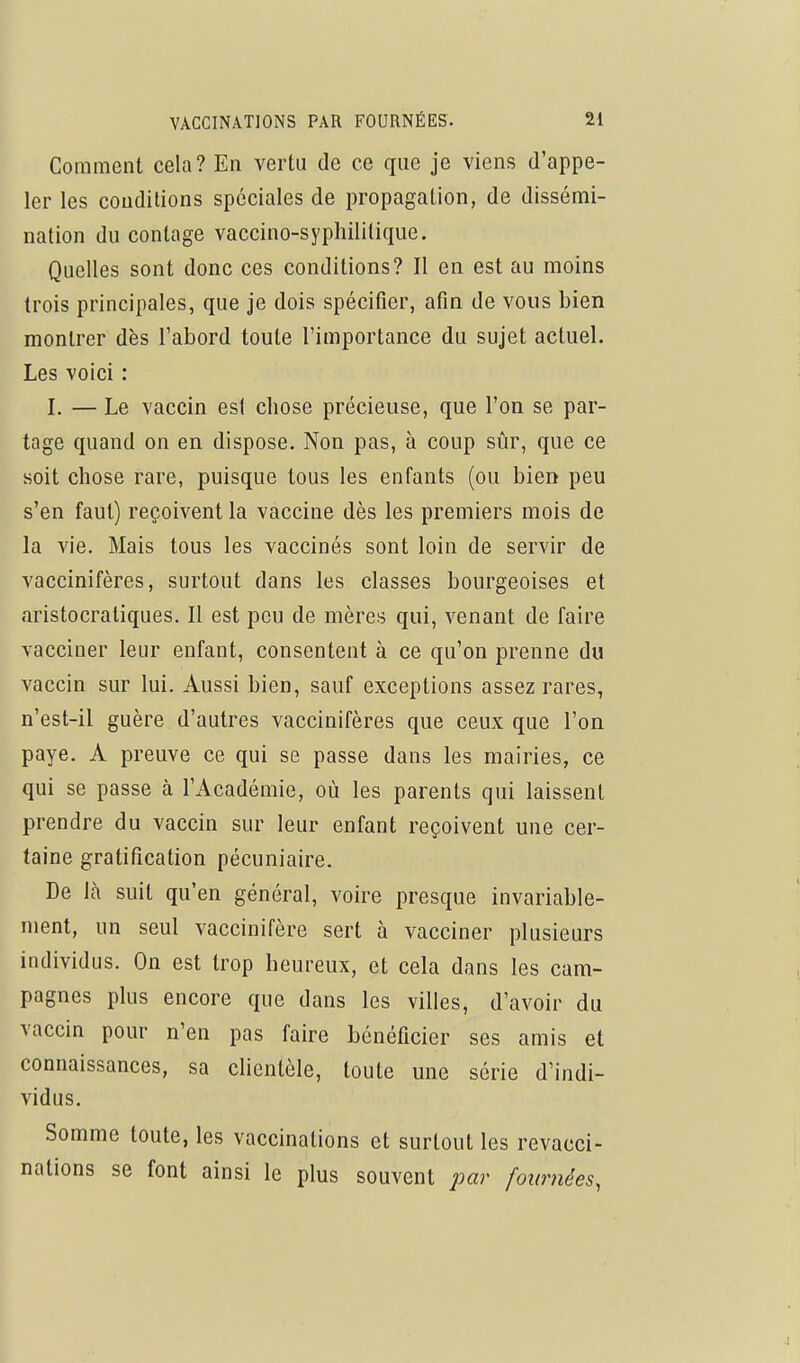 Comment cela? En vertu de ce que je viens d'appe- ler les conditions spéciales de propagation, de dissémi- nation du contage vaccino-syphililique. Quelles sont donc ces conditions? Il en est au moins trois principales, que je dois spécifier, afin de vous bien montrer dès l'abord toute l'importance du sujet actuel. Les voici : I, — Le vaccin est chose précieuse, que l'on se par- tage quand on en dispose. Non pas, à coup sûr, que ce soit chose rare, puisque tous les enfants (ou bien peu s'en faut) reçoivent la vaccine dès les premiers mois de la vie. Mais tous les vaccinés sont loin de servir de vaccinifères, surtout dans les classes bourgeoises et aristocratiques. II est peu de mères qui, venant de faire vacciner leur enfant, consentent à ce qu'on prenne du vaccin sur lui. Aussi bien, sauf exceptions assez rares, n'est-il guère d'autres vaccinifères que ceux que l'on paye. A preuve ce qui se passe dans les mairies, ce qui se passe à l'Académie, où les parents qui laissent prendre du vaccin sur leur enfant reçoivent une cer- taine gratification pécuniaire. De là suit qu'en général, voire presque invariable- ment, un seul vaccinifère sert à vacciner plusieurs individus. On est trop heureux, et cela dans les cam- pagnes plus encore que dans les villes, d'avoir du vaccin pour n'en pas faire bénéficier ses amis et connaissances, sa clientèle, toute une série d'indi- vidus. Somme toute, les vaccinations et surtout les revacci- nations se font ainsi le plus souvent par fournées,