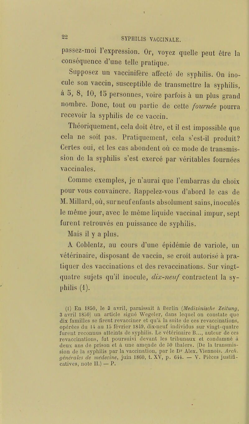passez-moi l'expression. Or, voyez quelle peut être la conséquence d'une telle pratique. Supposez un vaccinifère affecté de syphilis. On ino- cule son vaccin, susceptible de transmettre la syphilis, à 5, 8, 10, 15 personnes, voire parfois à un plus grand nombre. Donc, tout ou partie de cette fournée pourra recevoir la syphilis de ce vaccin. Théoriquement, cela doit être, et il est impossible que cela ne soit pas. Pratiquement, cela s'est-il produit? Certes oui, et les cas abondent où ce mode de transmis- sion de la syphilis s'est exercé par véritables fournées vaccinales. Comme exemples, je n'aurai que l'embarras du choix pour vous convaincre. Rappelez-vous d'abord le cas de M. Millard, où, surneuf enfants absolument sains, inoculés le même jour, avec le même liquide vaccinal impur, sept furent retrouvés en puissance de syphilis. Mais il y a plus. A Coblentz, au cours d'une épidémie de variole, un vétérinaire, disposant de vaccin, se croit autorisé à pra- tiquer des vaccinations et des revaccinalions. Sur vingt- quatre sujets qu'il inocule, dix-neuf contractent la sy- philis (1). (1) En 1850, le 3 avril, paraissait à Fterlin [Medizinisdie Zeilung, 3 avril ISôO) un article sigué Wegeler, dans lequel on constate que dix familles se firent revacciner et qu'à la suite de ces revaccinations, opérées du 14 au 15 février 1849, dix-neuf individus sur vingt-quatre furent reconnus atteints de syphilis. Le vétérinaire B..., auteur de ces revacciuations, fut poursuivi devant les tribunaux et condamné à deux ans de prison et à une ame,nde de 50 lhalers. (De la transmis- sion de la syphilis par la vaccination, par le Alex. Viennois. Arcli. générales de médecine, juin 18G0, t. XV, p. 644. — V. Pièces jusliQ-